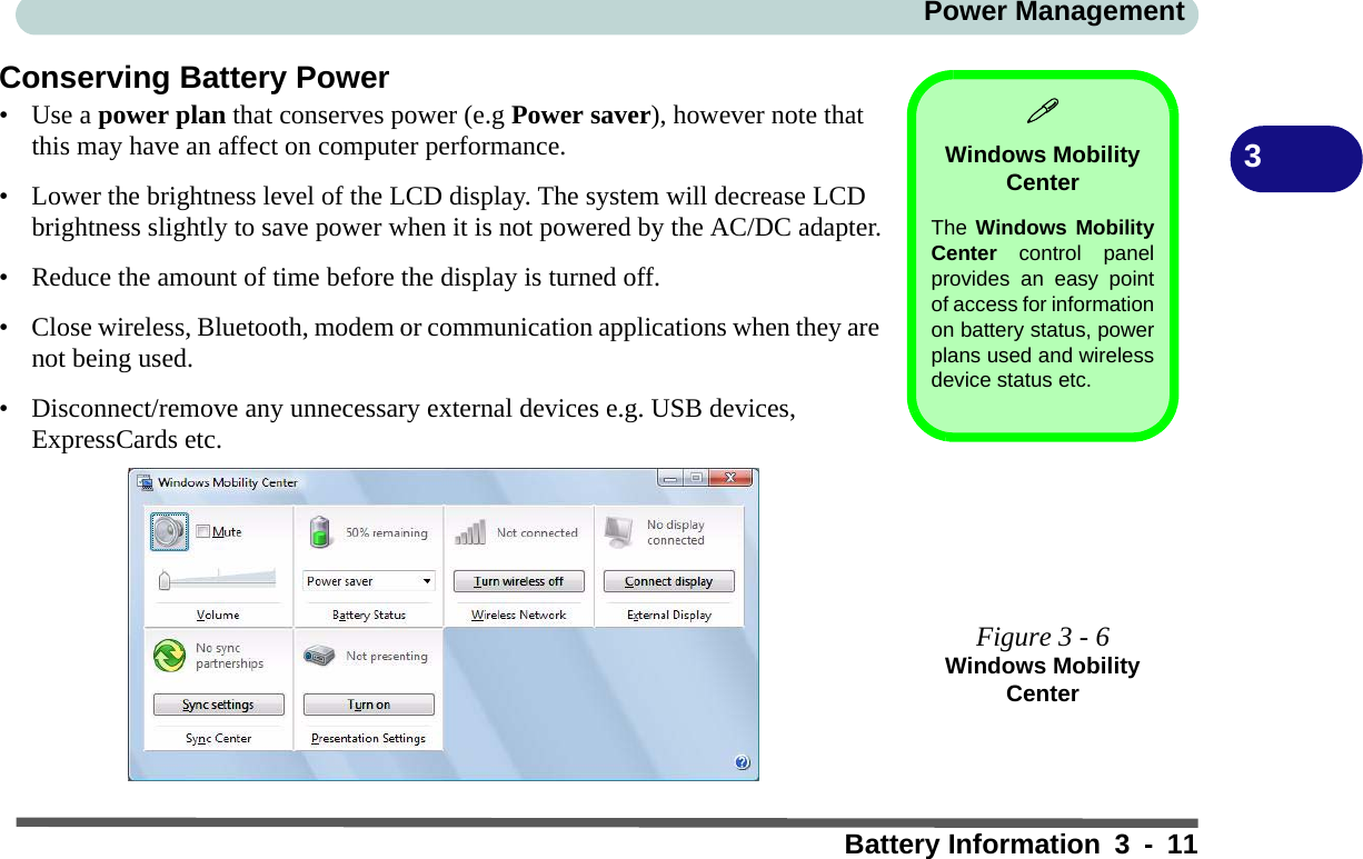 Power ManagementBattery Information 3 - 113Conserving Battery Power•Use a power plan that conserves power (e.g Power saver), however note that this may have an affect on computer performance.• Lower the brightness level of the LCD display. The system will decrease LCD brightness slightly to save power when it is not powered by the AC/DC adapter.• Reduce the amount of time before the display is turned off.• Close wireless, Bluetooth, modem or communication applications when they are not being used.• Disconnect/remove any unnecessary external devices e.g. USB devices, ExpressCards etc.Windows Mobility CenterThe Windows MobilityCenter control panelprovides an easy pointof access for informationon battery status, powerplans used and wirelessdevice status etc.Figure 3 - 6Windows Mobility Center