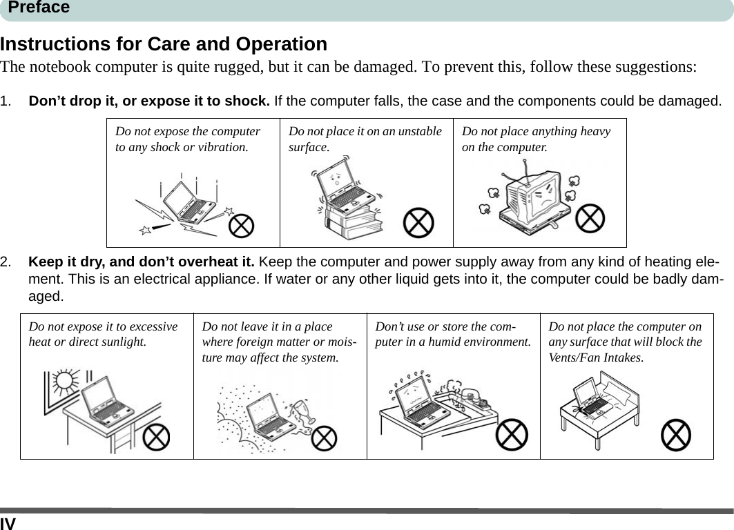 IVPrefaceInstructions for Care and OperationThe notebook computer is quite rugged, but it can be damaged. To prevent this, follow these suggestions:1. Don’t drop it, or expose it to shock. If the computer falls, the case and the components could be damaged.2. Keep it dry, and don’t overheat it. Keep the computer and power supply away from any kind of heating ele-ment. This is an electrical appliance. If water or any other liquid gets into it, the computer could be badly dam-aged.Do not expose the computer to any shock or vibration. Do not place it on an unstable surface. Do not place anything heavy on the computer.Do not expose it to excessive heat or direct sunlight. Do not leave it in a place where foreign matter or mois-ture may affect the system.Don’t use or store the com-puter in a humid environment. Do not place the computer on any surface that will block the Vents/Fan Intakes.