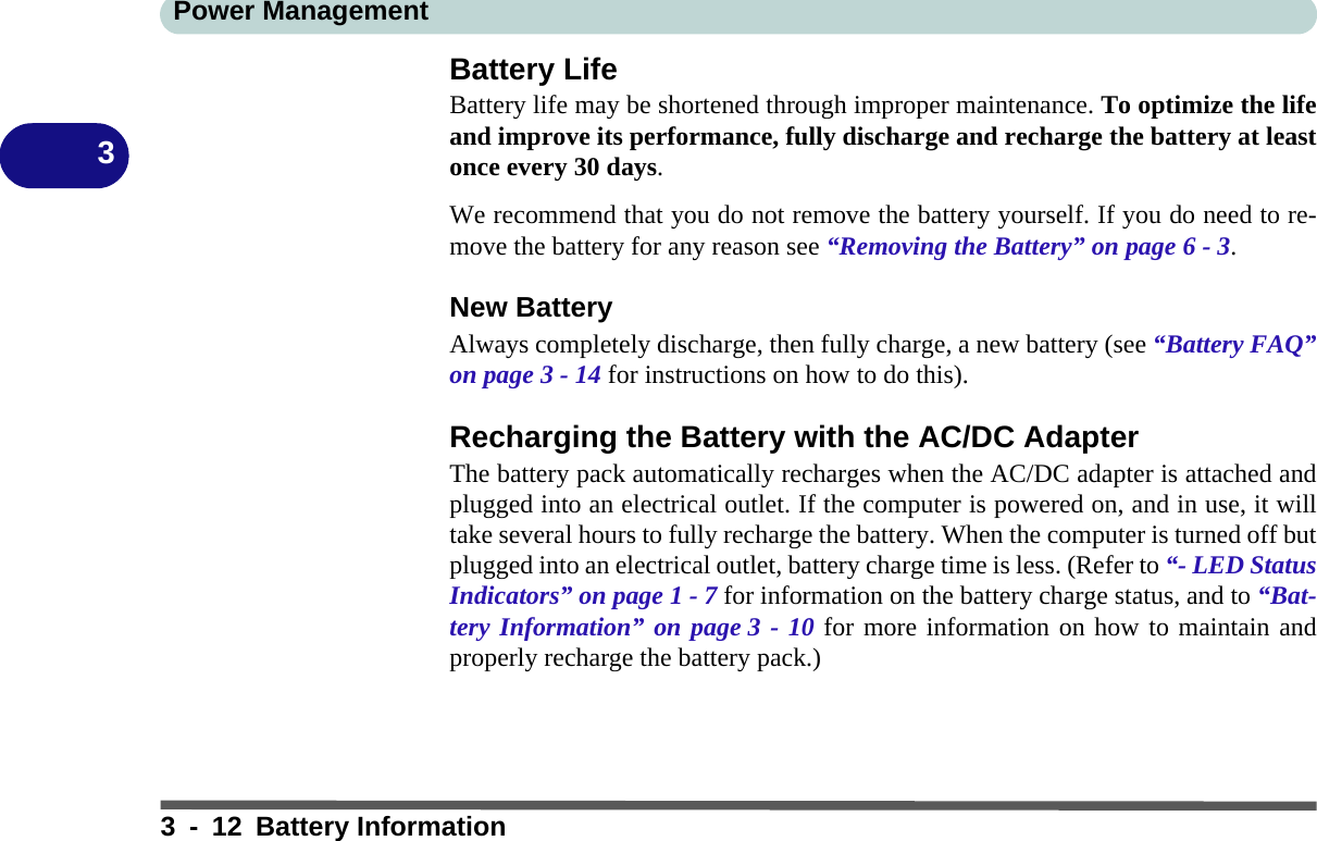 Power Management3 - 12 Battery Information3Battery LifeBattery life may be shortened through improper maintenance. To optimize the lifeand improve its performance, fully discharge and recharge the battery at leastonce every 30 days.We recommend that you do not remove the battery yourself. If you do need to re-move the battery for any reason see “Removing the Battery” on page 6 - 3.New BatteryAlways completely discharge, then fully charge, a new battery (see “Battery FAQ”on page 3 - 14 for instructions on how to do this).Recharging the Battery with the AC/DC AdapterThe battery pack automatically recharges when the AC/DC adapter is attached andplugged into an electrical outlet. If the computer is powered on, and in use, it willtake several hours to fully recharge the battery. When the computer is turned off butplugged into an electrical outlet, battery charge time is less. (Refer to “- LED StatusIndicators” on page 1 - 7 for information on the battery charge status, and to “Bat-tery Information” on page 3 - 10 for more information on how to maintain andproperly recharge the battery pack.)