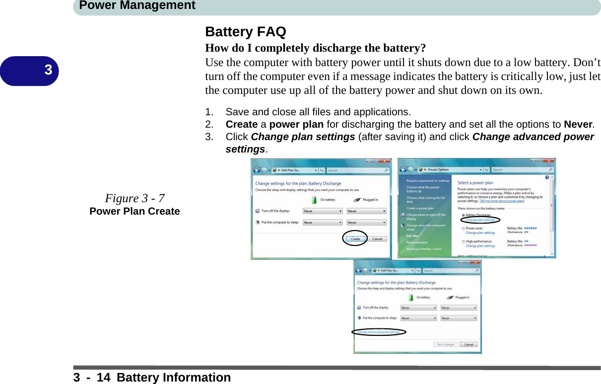 Power Management3 - 14 Battery Information3Battery FAQHow do I completely discharge the battery?Use the computer with battery power until it shuts down due to a low battery. Don’tturn off the computer even if a message indicates the battery is critically low, just letthe computer use up all of the battery power and shut down on its own.1. Save and close all files and applications.2. Create a power plan for discharging the battery and set all the options to Never.3. Click Change plan settings (after saving it) and click Change advanced power settings.Figure 3 - 7Power Plan Create