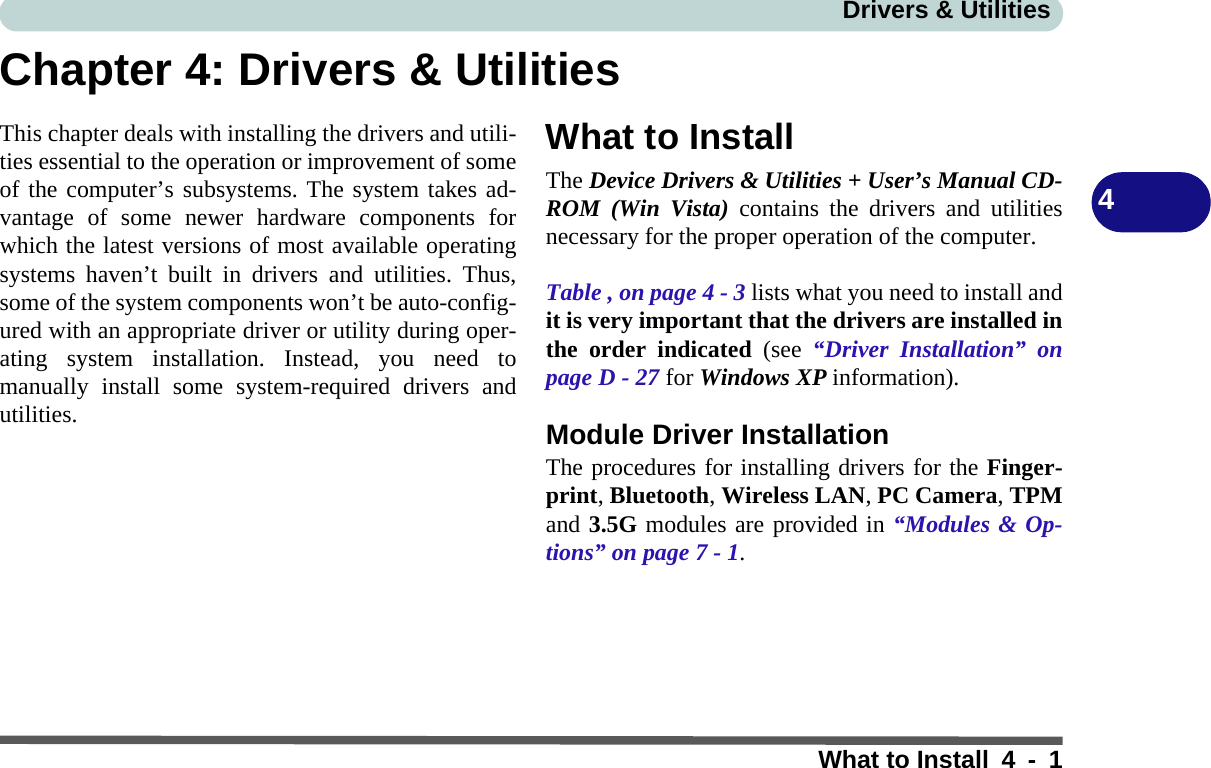 Drivers &amp; UtilitiesWhat to Install 4 - 14Chapter 4: Drivers &amp; UtilitiesThis chapter deals with installing the drivers and utili-ties essential to the operation or improvement of someof the computer’s subsystems. The system takes ad-vantage of some newer hardware components forwhich the latest versions of most available operatingsystems haven’t built in drivers and utilities. Thus,some of the system components won’t be auto-config-ured with an appropriate driver or utility during oper-ating system installation. Instead, you need tomanually install some system-required drivers andutilities. What to InstallThe Device Drivers &amp; Utilities + User’s Manual CD-ROM (Win Vista) contains the drivers and utilitiesnecessary for the proper operation of the computer. Table , on page 4 - 3 lists what you need to install andit is very important that the drivers are installed inthe order indicated (see “Driver Installation” onpage D - 27 for Windows XP information).Module Driver InstallationThe procedures for installing drivers for the Finger-print, Bluetooth, Wireless LAN, PC Camera, TPMand 3.5G modules are provided in “Modules &amp; Op-tions” on page 7 - 1.