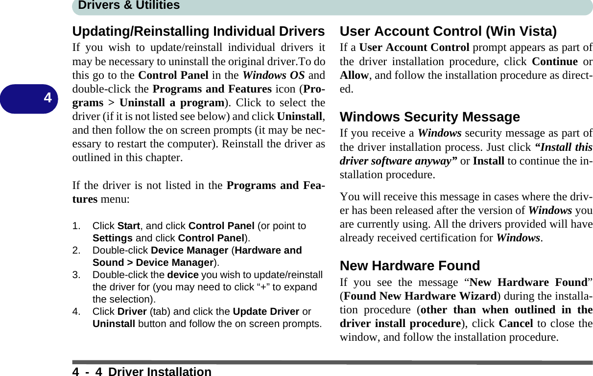 Drivers &amp; Utilities4 - 4 Driver Installation4Updating/Reinstalling Individual DriversIf you wish to update/reinstall individual drivers itmay be necessary to uninstall the original driver.To dothis go to the Control Panel in the Windows OS anddouble-click the Programs and Features icon (Pro-grams &gt; Uninstall a program). Click to select thedriver (if it is not listed see below) and click Uninstall,and then follow the on screen prompts (it may be nec-essary to restart the computer). Reinstall the driver asoutlined in this chapter.If the driver is not listed in the Programs and Fea-tures menu:1. Click Start, and click Control Panel (or point to Settings and click Control Panel).2. Double-click Device Manager (Hardware and Sound &gt; Device Manager).3. Double-click the device you wish to update/reinstall the driver for (you may need to click “+” to expand the selection).4. Click Driver (tab) and click the Update Driver or Uninstall button and follow the on screen prompts.User Account Control (Win Vista)If a User Account Control prompt appears as part ofthe driver installation procedure, click Continue orAllow, and follow the installation procedure as direct-ed.Windows Security MessageIf you receive a Windows security message as part ofthe driver installation process. Just click “Install thisdriver software anyway” or Install to continue the in-stallation procedure.You will receive this message in cases where the driv-er has been released after the version of Windows youare currently using. All the drivers provided will havealready received certification for Windows.New Hardware FoundIf you see the message “New Hardware Found”(Found New Hardware Wizard) during the installa-tion procedure (other than when outlined in thedriver install procedure), click Cancel to close thewindow, and follow the installation procedure.