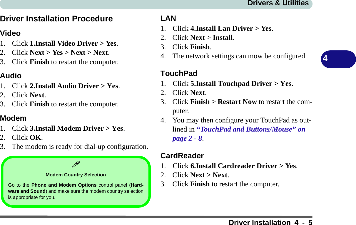 Drivers &amp; UtilitiesDriver Installation 4 - 54Driver Installation ProcedureVideo1. Click 1.Install Video Driver &gt; Yes.2. Click Next &gt; Yes &gt; Next &gt; Next.3. Click Finish to restart the computer.Audio1. Click 2.Install Audio Driver &gt; Yes. 2. Click Next.3. Click Finish to restart the computer.Modem1. Click 3.Install Modem Driver &gt; Yes.2. Click OK.3. The modem is ready for dial-up configuration.LAN1. Click 4.Install Lan Driver &gt; Yes. 2. Click Next &gt; Install.3. Click Finish.4. The network settings can mow be configured.TouchPad1. Click 5.Install Touchpad Driver &gt; Yes.2. Click Next.3. Click Finish &gt; Restart Now to restart the com-puter.4. You may then configure your TouchPad as out-lined in “TouchPad and Buttons/Mouse” on page 2 - 8.CardReader1. Click 6.Install Cardreader Driver &gt; Yes.2. Click Next &gt; Next.3. Click Finish to restart the computer.Modem Country SelectionGo to the Phone and Modem Options control panel (Hard-ware and Sound) and make sure the modem country selectionis appropriate for you.
