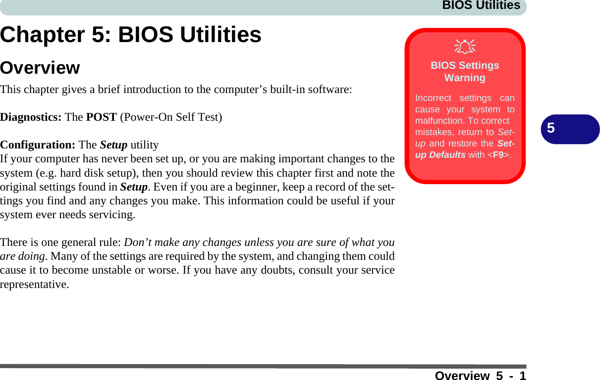 BIOS UtilitiesOverview 5 - 15Chapter 5: BIOS UtilitiesOverviewThis chapter gives a brief introduction to the computer’s built-in software: Diagnostics: The POST (Power-On Self Test)Configuration: The Setup utility If your computer has never been set up, or you are making important changes to thesystem (e.g. hard disk setup), then you should review this chapter first and note theoriginal settings found in Setup. Even if you are a beginner, keep a record of the set-tings you find and any changes you make. This information could be useful if yoursystem ever needs servicing.There is one general rule: Don’t make any changes unless you are sure of what youare doing. Many of the settings are required by the system, and changing them couldcause it to become unstable or worse. If you have any doubts, consult your servicerepresentative.BIOS Settings WarningIncorrect settings cancause your system tomalfunction. To correctmistakes, return to Set-up and restore the Set-up Defaults with &lt;F9&gt;.