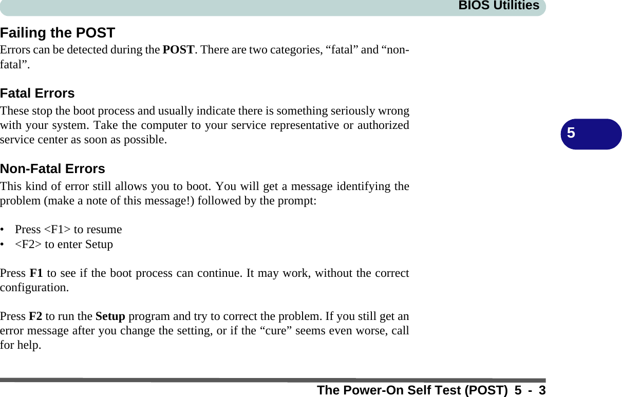 BIOS UtilitiesThe Power-On Self Test (POST) 5 - 35Failing the POSTErrors can be detected during the POST. There are two categories, “fatal” and “non-fatal”.Fatal ErrorsThese stop the boot process and usually indicate there is something seriously wrongwith your system. Take the computer to your service representative or authorizedservice center as soon as possible.Non-Fatal ErrorsThis kind of error still allows you to boot. You will get a message identifying theproblem (make a note of this message!) followed by the prompt:• Press &lt;F1&gt; to resume• &lt;F2&gt; to enter Setup Press F1 to see if the boot process can continue. It may work, without the correctconfiguration. Press F2 to run the Setup program and try to correct the problem. If you still get anerror message after you change the setting, or if the “cure” seems even worse, callfor help.
