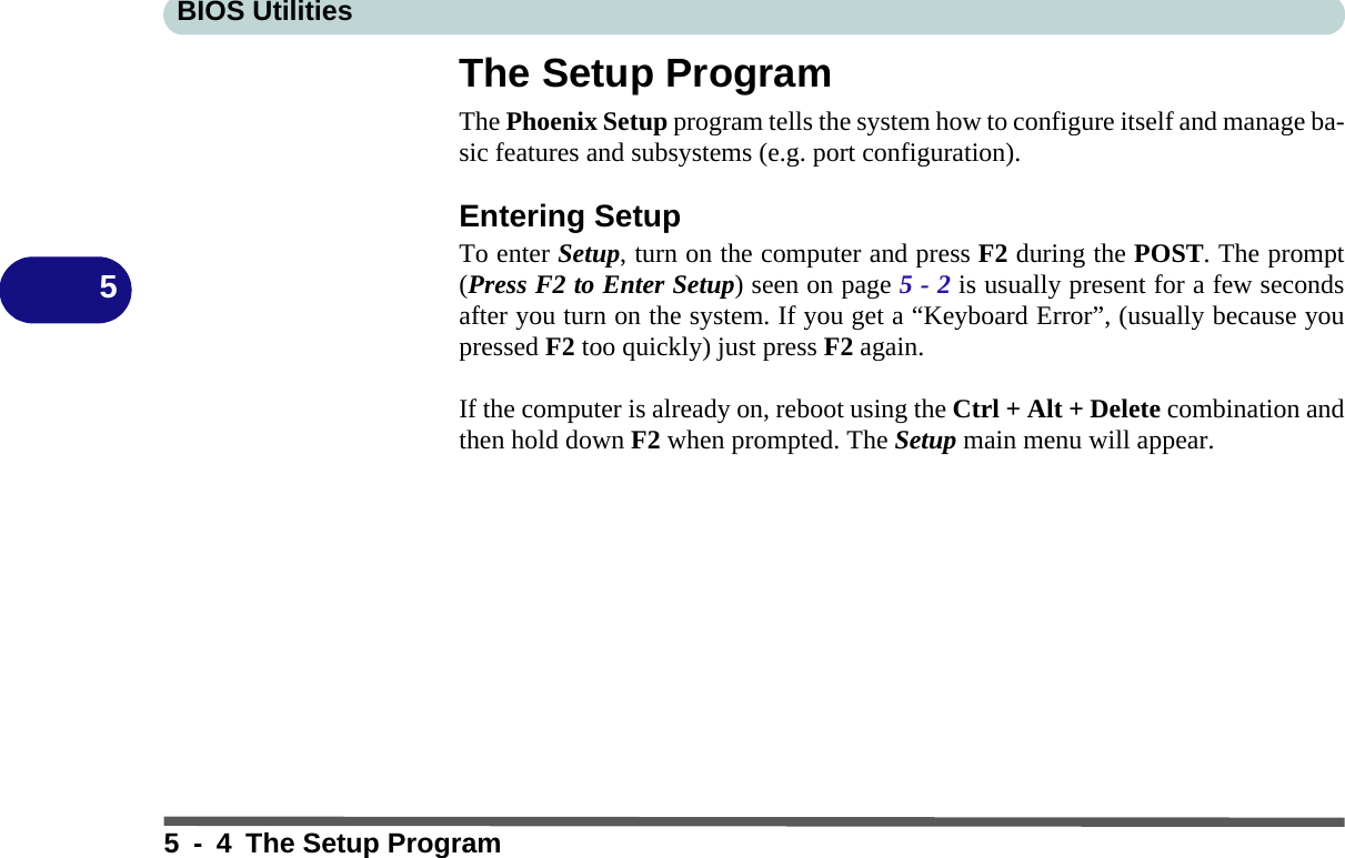 BIOS Utilities5 - 4 The Setup Program5The Setup ProgramThe Phoenix Setup program tells the system how to configure itself and manage ba-sic features and subsystems (e.g. port configuration).Entering SetupTo enter Setup, turn on the computer and press F2 during the POST. The prompt(Press F2 to Enter Setup) seen on page 5 - 2 is usually present for a few secondsafter you turn on the system. If you get a “Keyboard Error”, (usually because youpressed F2 too quickly) just press F2 again.If the computer is already on, reboot using the Ctrl + Alt + Delete combination andthen hold down F2 when prompted. The Setup main menu will appear.