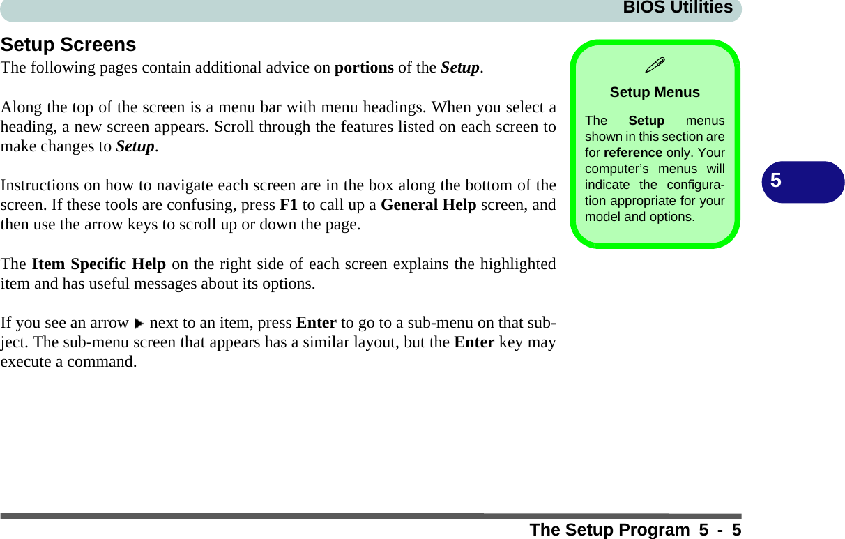 BIOS UtilitiesThe Setup Program 5 - 55Setup ScreensThe following pages contain additional advice on portions of the Setup.Along the top of the screen is a menu bar with menu headings. When you select aheading, a new screen appears. Scroll through the features listed on each screen tomake changes to Setup.Instructions on how to navigate each screen are in the box along the bottom of thescreen. If these tools are confusing, press F1 to call up a General Help screen, andthen use the arrow keys to scroll up or down the page.The Item Specific Help on the right side of each screen explains the highlighteditem and has useful messages about its options.If you see an arrow   next to an item, press Enter to go to a sub-menu on that sub-ject. The sub-menu screen that appears has a similar layout, but the Enter key mayexecute a command.Setup MenusThe  Setup menusshown in this section arefor reference only. Yourcomputer’s menus willindicate the configura-tion appropriate for yourmodel and options.