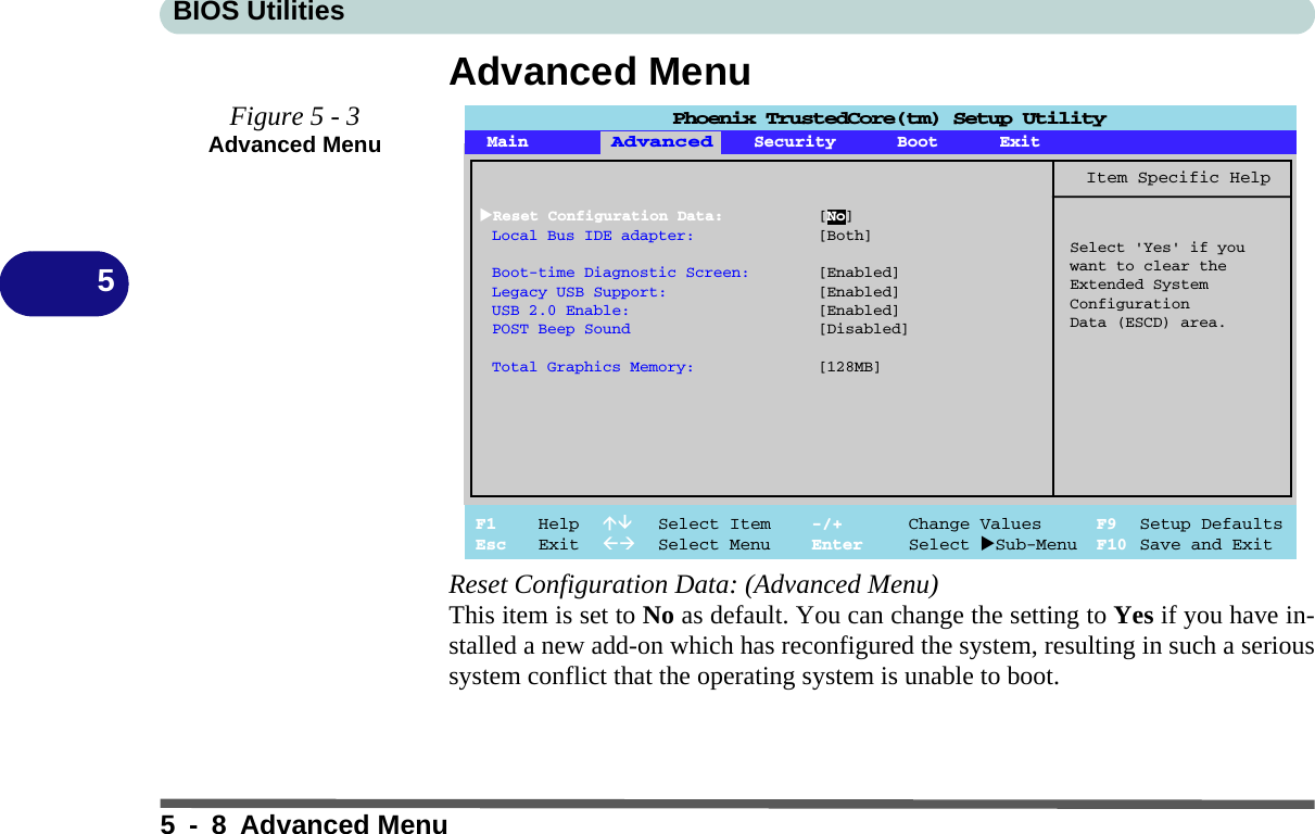 BIOS Utilities5 - 8 Advanced Menu5Advanced MenuReset Configuration Data: (Advanced Menu)This item is set to No as default. You can change the setting to Yes if you have in-stalled a new add-on which has reconfigured the system, resulting in such a serioussystem conflict that the operating system is unable to boot.Figure 5 - 3Advanced Menu Main Advanced Security Boot ExitF1 Help  Select Item -/+ Change Values F9 Setup DefaultsEsc Exit  Select Menu Enter Select Sub-Menu F10 Save and ExitItem Specific HelpAdvancedSelect &apos;Yes&apos; if youwant to clear theExtended SystemConfigurationData (ESCD) area.Phoenix TrustedCore(tm) Setup UtilityReset Configuration Data: [No]Local Bus IDE adapter: [Both]Boot-time Diagnostic Screen: [Enabled]Legacy USB Support: [Enabled]USB 2.0 Enable: [Enabled]POST Beep Sound [Disabled]Total Graphics Memory: [128MB]