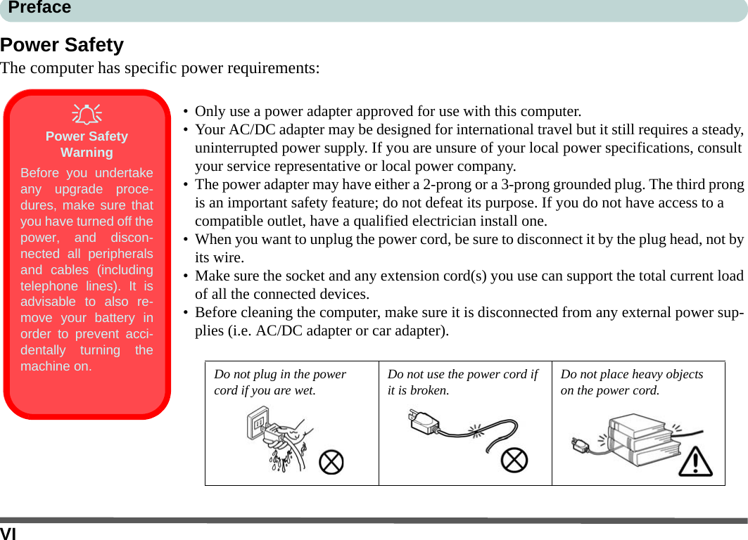 VIPrefacePower SafetyThe computer has specific power requirements:• Only use a power adapter approved for use with this computer.• Your AC/DC adapter may be designed for international travel but it still requires a steady, uninterrupted power supply. If you are unsure of your local power specifications, consult your service representative or local power company.• The power adapter may have either a 2-prong or a 3-prong grounded plug. The third prong is an important safety feature; do not defeat its purpose. If you do not have access to a compatible outlet, have a qualified electrician install one.• When you want to unplug the power cord, be sure to disconnect it by the plug head, not by its wire.• Make sure the socket and any extension cord(s) you use can support the total current load of all the connected devices.• Before cleaning the computer, make sure it is disconnected from any external power sup-plies (i.e. AC/DC adapter or car adapter).Do not plug in the power cord if you are wet. Do not use the power cord if it is broken. Do not place heavy objects on the power cord.Power Safety WarningBefore you undertakeany upgrade proce-dures, make sure thatyou have turned off thepower, and discon-nected all peripheralsand cables (includingtelephone lines). It isadvisable to also re-move your battery inorder to prevent acci-dentally turning themachine on.