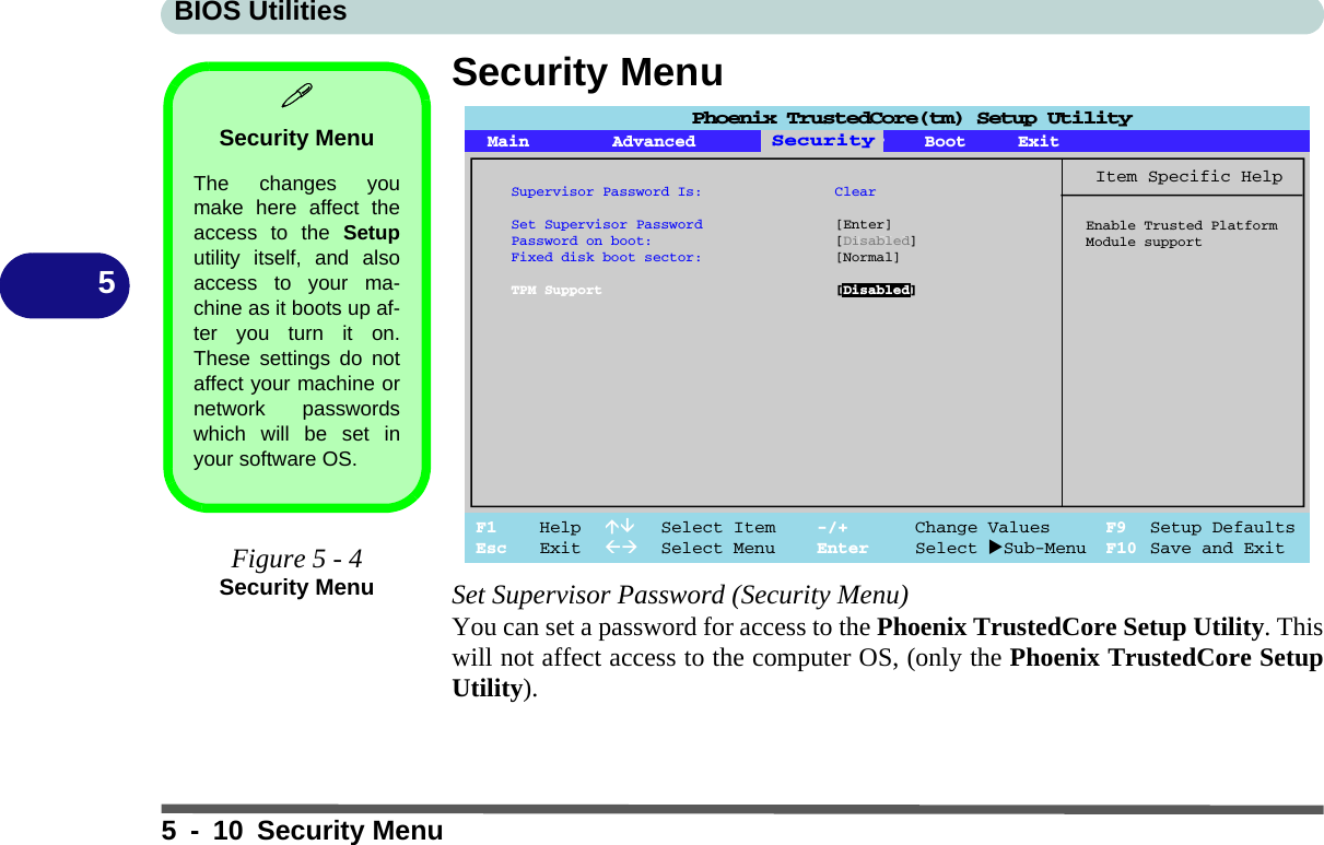 BIOS Utilities5 - 10 Security Menu5Security MenuSet Supervisor Password (Security Menu)You can set a password for access to the Phoenix TrustedCore Setup Utility. Thiswill not affect access to the computer OS, (only the Phoenix TrustedCore SetupUtility).Security MenuThe changes youmake here affect theaccess to the Setuputility itself, and alsoaccess to your ma-chine as it boots up af-ter you turn it on.These settings do notaffect your machine ornetwork passwordswhich will be set inyour software OS.Figure 5 - 4Security MenuMain Advanced SSeeccuurriittyyBoot ExitF1 Help  Select Item -/+ Change Values F9 Setup DefaultsEsc Exit  Select Menu Enter Select Sub-Menu F10 Save and ExitItem Specific HelpEnable Trusted PlatformModule supportSecuritySupervisor Password Is: ClearSet Supervisor Password [Enter]Password on boot: [Disabled]Fixed disk boot sector: [Normal]TPM Support [Disabled]Phoenix TrustedCore(tm) Setup Utility