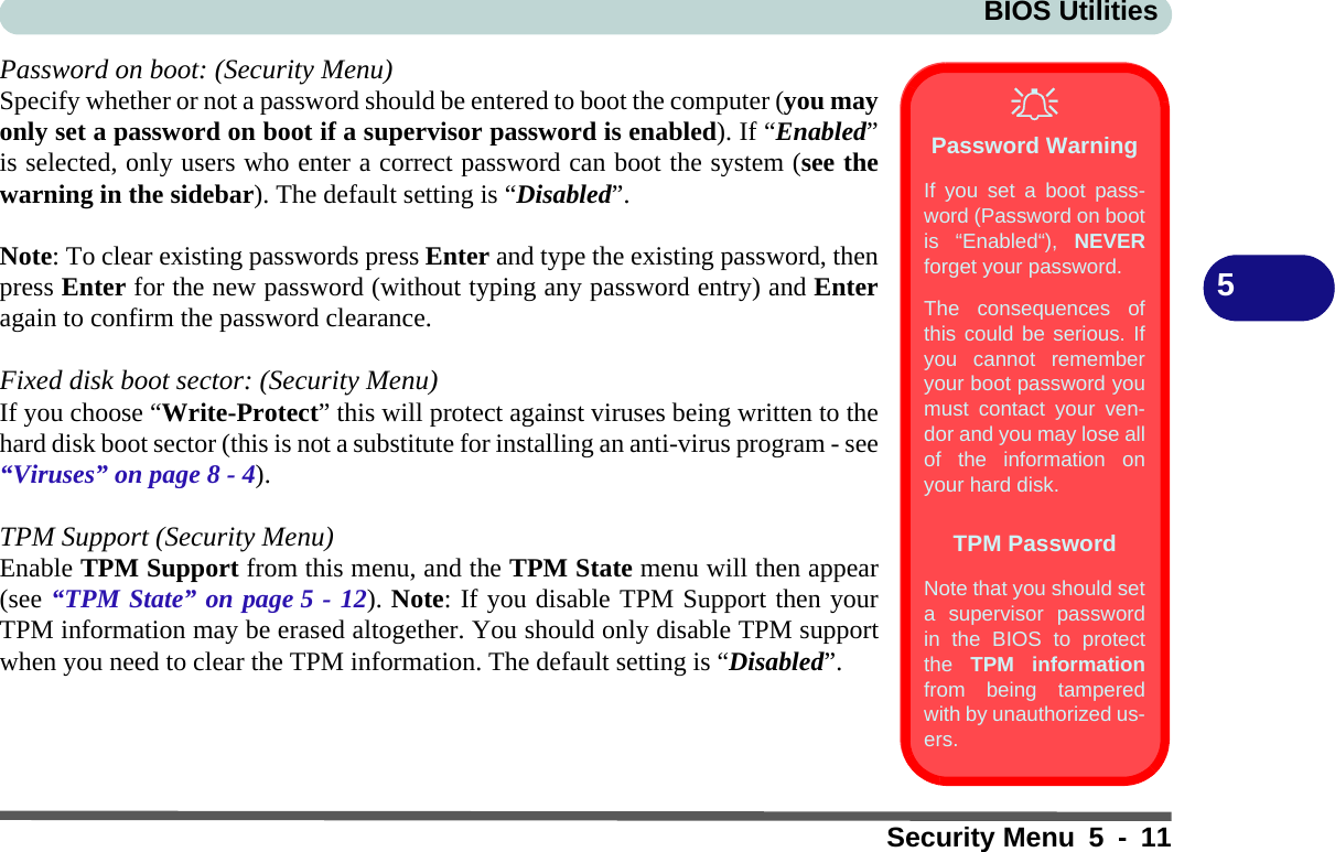 BIOS UtilitiesSecurity Menu 5 - 115Password on boot: (Security Menu)Specify whether or not a password should be entered to boot the computer (you mayonly set a password on boot if a supervisor password is enabled). If “Enabled”is selected, only users who enter a correct password can boot the system (see thewarning in the sidebar). The default setting is “Disabled”. Note: To clear existing passwords press Enter and type the existing password, thenpress Enter for the new password (without typing any password entry) and Enteragain to confirm the password clearance.Fixed disk boot sector: (Security Menu)If you choose “Write-Protect” this will protect against viruses being written to thehard disk boot sector (this is not a substitute for installing an anti-virus program - see“Viruses” on page 8 - 4).TPM Support (Security Menu)Enable TPM Support from this menu, and the TPM State menu will then appear(see “TPM State” on page 5 - 12). Note: If you disable TPM Support then yourTPM information may be erased altogether. You should only disable TPM supportwhen you need to clear the TPM information. The default setting is “Disabled”. Password WarningIf you set a boot pass-word (Password on bootis “Enabled“), NEVERforget your password. The consequences ofthis could be serious. Ifyou cannot rememberyour boot password youmust contact your ven-dor and you may lose allof the information onyour hard disk.TPM PasswordNote that you should seta supervisor passwordin the BIOS to protectthe  TPM informationfrom being tamperedwith by unauthorized us-ers.