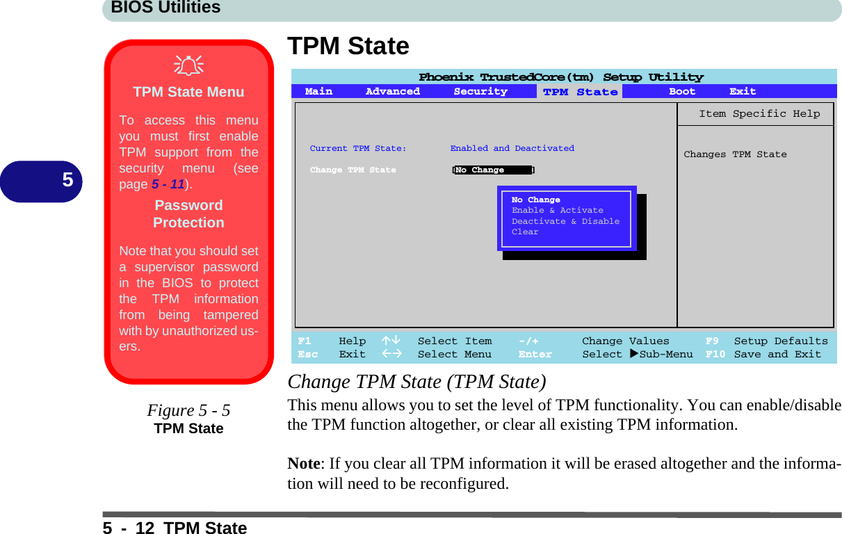 BIOS Utilities5 - 12 TPM State5TPM StateChange TPM State (TPM State)This menu allows you to set the level of TPM functionality. You can enable/disablethe TPM function altogether, or clear all existing TPM information. Note: If you clear all TPM information it will be erased altogether and the informa-tion will need to be reconfigured.Main Advanced Security Boot ExitF1 Help  Select Item -/+ Change Values F9 Setup DefaultsEsc Exit  Select Menu Enter Select Sub-Menu F10 Save and ExitItem Specific HelpChanges TPM StateTPM StateCurrent TPM State: Enabled and DeactivatedChange TPM State [No Change ]No ChangeEnable &amp; ActivateDeactivate &amp; DisableClearPhoenix TrustedCore(tm) Setup UtilityTPM State MenuTo access this menuyou must first enableTPM support from thesecurity menu (seepage 5 - 11).Password ProtectionNote that you should seta supervisor passwordin the BIOS to protectthe TPM informationfrom being tamperedwith by unauthorized us-ers.Figure 5 - 5TPM State