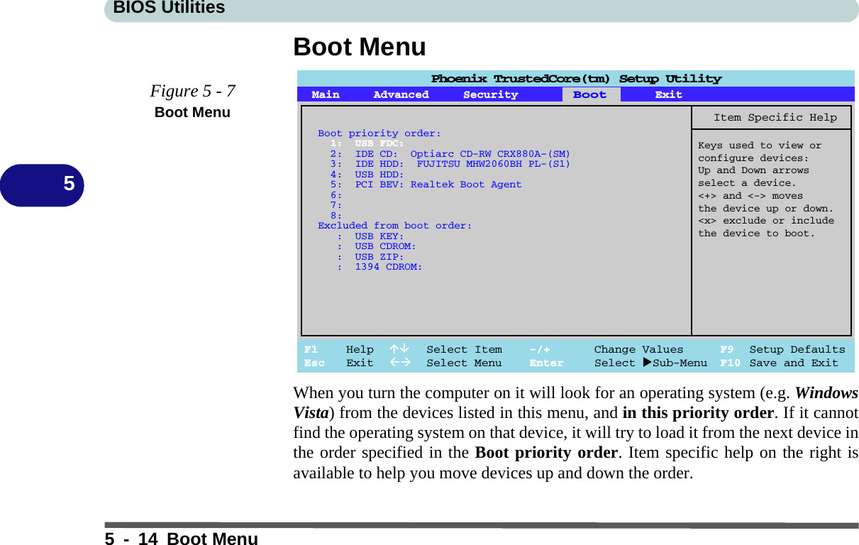 BIOS Utilities5 - 14 Boot Menu5Boot MenuWhen you turn the computer on it will look for an operating system (e.g. WindowsVista) from the devices listed in this menu, and in this priority order. If it cannotfind the operating system on that device, it will try to load it from the next device inthe order specified in the Boot priority order. Item specific help on the right isavailable to help you move devices up and down the order.Figure 5 - 7Boot MenuPhoenix TrustedCore(tm) Setup UtilityF1 Help  Select Item -/+ Change Values F9 Setup DefaultsEsc Exit  Select Menu Enter Select Sub-Menu F10 Save and ExitItem Specific HelpKeys used to view orconfigure devices:Up and Down arrowsselect a device.&lt;+&gt; and &lt;-&gt; movesthe device up or down.&lt;x&gt; exclude or includethe device to boot.Boot priority order:1: USB FDC:2: IDE CD: Optiarc CD-RW CRX880A-(SM)3: IDE HDD: FUJITSU MHW2060BH PL-(S1)4: USB HDD:5: PCI BEV: Realtek Boot Agent6:7:8:Excluded from boot order:: USB KEY:: USB CDROM:: USB ZIP:: 1394 CDROM:Main Advanced SecurityBootExit