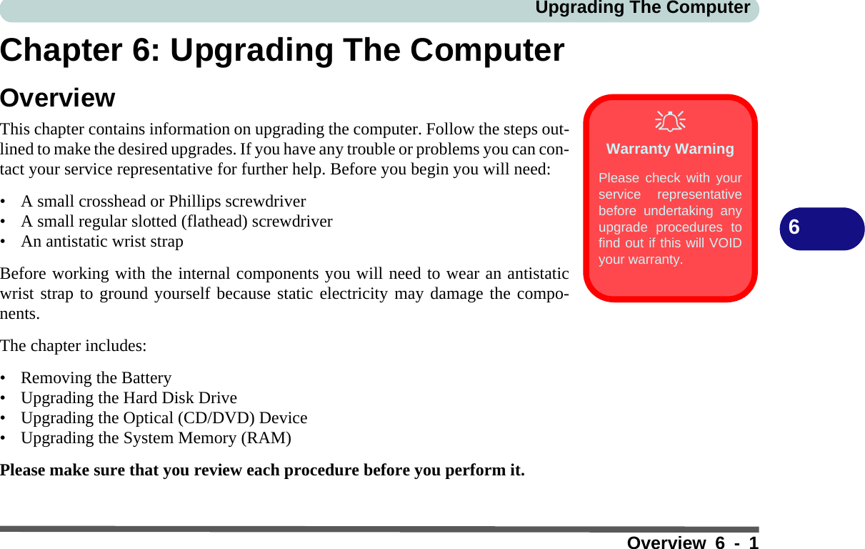 Upgrading The ComputerOverview 6 - 16Chapter 6: Upgrading The ComputerOverviewThis chapter contains information on upgrading the computer. Follow the steps out-lined to make the desired upgrades. If you have any trouble or problems you can con-tact your service representative for further help. Before you begin you will need:• A small crosshead or Phillips screwdriver• A small regular slotted (flathead) screwdriver• An antistatic wrist strapBefore working with the internal components you will need to wear an antistaticwrist strap to ground yourself because static electricity may damage the compo-nents.The chapter includes:• Removing the Battery• Upgrading the Hard Disk Drive• Upgrading the Optical (CD/DVD) Device• Upgrading the System Memory (RAM)Please make sure that you review each procedure before you perform it.Warranty WarningPlease check with yourservice representativebefore undertaking anyupgrade procedures tofind out if this will VOIDyour warranty.