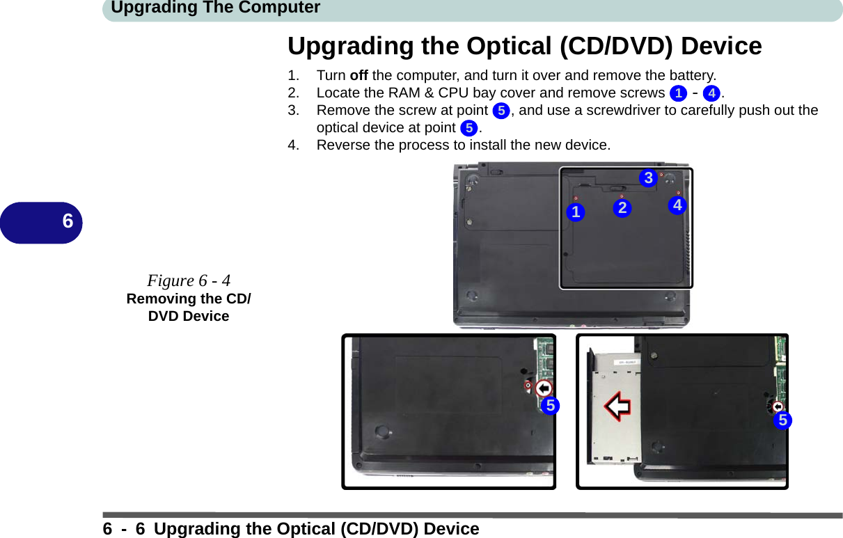 Upgrading The Computer6 - 6 Upgrading the Optical (CD/DVD) Device6Upgrading the Optical (CD/DVD) Device1. Turn off the computer, and turn it over and remove the battery.2. Locate the RAM &amp; CPU bay cover and remove screws   -  .3. Remove the screw at point  , and use a screwdriver to carefully push out the optical device at point  .4. Reverse the process to install the new device.Figure 6 - 4Removing the CD/DVD Device1 455551342