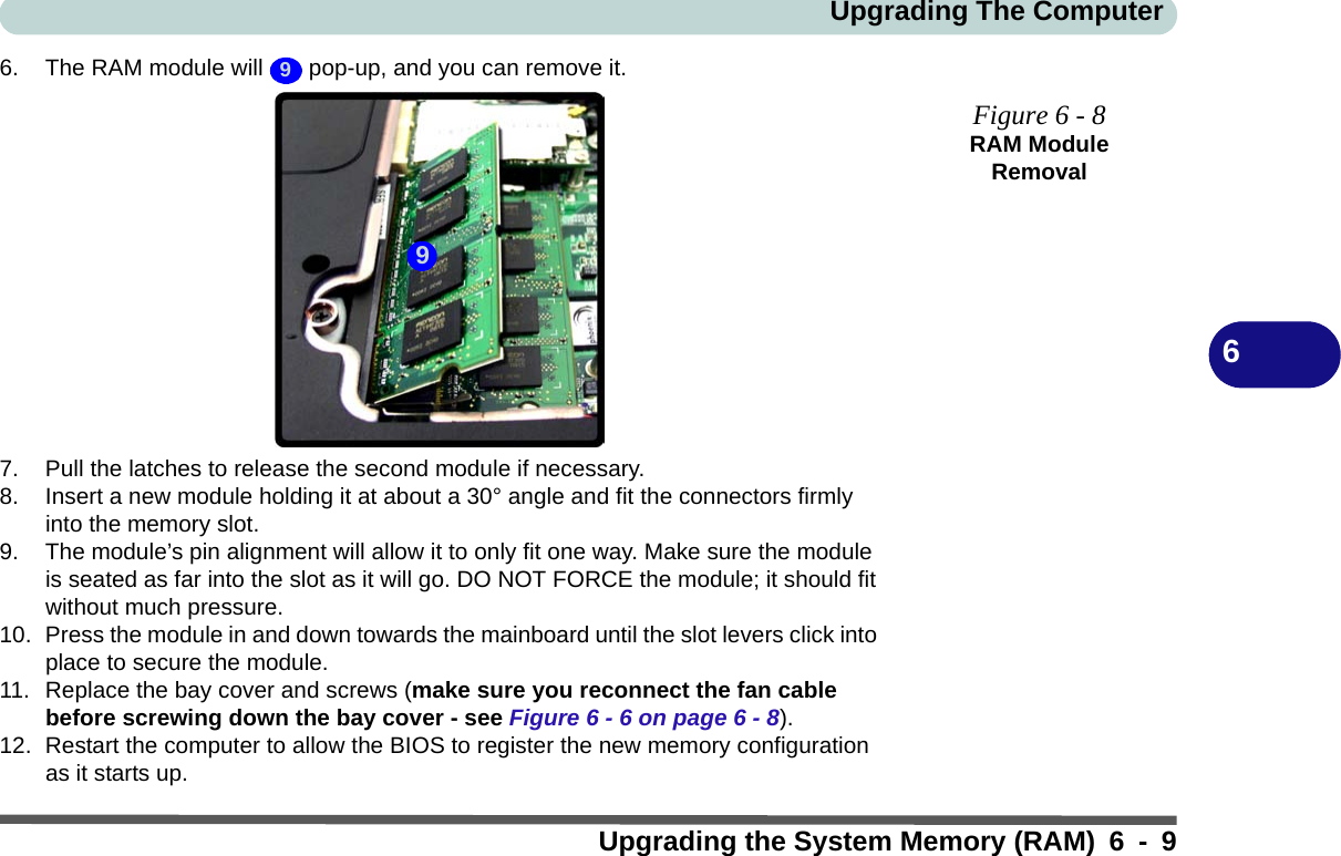 Upgrading The ComputerUpgrading the System Memory (RAM) 6 - 966. The RAM module will   pop-up, and you can remove it.7. Pull the latches to release the second module if necessary.8. Insert a new module holding it at about a 30° angle and fit the connectors firmly into the memory slot.9. The module’s pin alignment will allow it to only fit one way. Make sure the module is seated as far into the slot as it will go. DO NOT FORCE the module; it should fit without much pressure.10. Press the module in and down towards the mainboard until the slot levers click into place to secure the module.11. Replace the bay cover and screws (make sure you reconnect the fan cable before screwing down the bay cover - see Figure 6 - 6 on page 6 - 8).12. Restart the computer to allow the BIOS to register the new memory configuration as it starts up.9Figure 6 - 8RAM Module Removal9