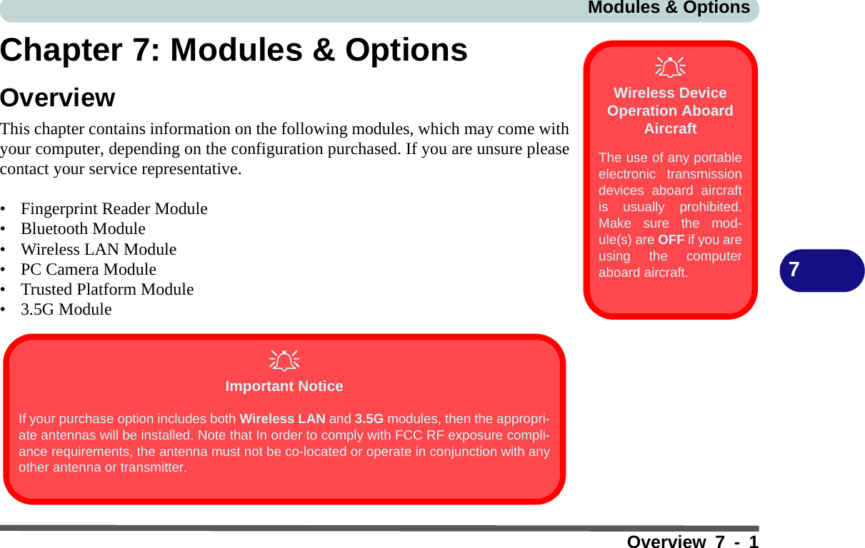 Modules &amp; OptionsOverview 7 - 17Chapter 7: Modules &amp; OptionsOverviewThis chapter contains information on the following modules, which may come withyour computer, depending on the configuration purchased. If you are unsure pleasecontact your service representative.• Fingerprint Reader Module• Bluetooth Module• Wireless LAN Module• PC Camera Module• Trusted Platform Module• 3.5G ModuleWireless Device Operation Aboard AircraftThe use of any portableelectronic transmissiondevices aboard aircraftis usually prohibited.Make sure the mod-ule(s) are OFF if you areusing the computeraboard aircraft. Important NoticeIf your purchase option includes both Wireless LAN and 3.5G modules, then the appropri-ate antennas will be installed. Note that In order to comply with FCC RF exposure compli-ance requirements, the antenna must not be co-located or operate in conjunction with anyother antenna or transmitter.
