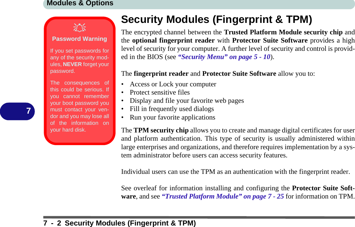 Modules &amp; Options7 - 2 Security Modules (Fingerprint &amp; TPM)7Security Modules (Fingerprint &amp; TPM)The encrypted channel between the Trusted Platform Module security chip andthe optional fingerprint reader with Protector Suite Software provides a highlevel of security for your computer. A further level of security and control is provid-ed in the BIOS (see “Security Menu” on page 5 - 10).The fingerprint reader and Protector Suite Software allow you to:• Access or Lock your computer• Protect sensitive files• Display and file your favorite web pages• Fill in frequently used dialogs• Run your favorite applicationsThe TPM security chip allows you to create and manage digital certificates for userand platform authentication. This type of security is usually administered withinlarge enterprises and organizations, and therefore requires implementation by a sys-tem administrator before users can access security features.Individual users can use the TPM as an authentication with the fingerprint reader.See overleaf for information installing and configuring the Protector Suite Soft-ware, and see “Trusted Platform Module” on page 7 - 25 for information on TPM.Password WarningIf you set passwords forany of the security mod-ules, NEVER forget yourpassword. The consequences ofthis could be serious. Ifyou cannot rememberyour boot password youmust contact your ven-dor and you may lose allof the information onyour hard disk.