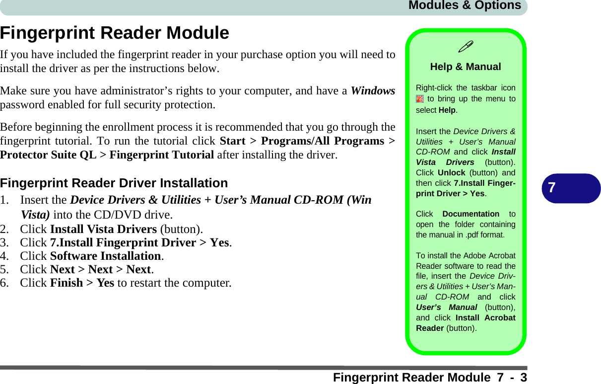 Modules &amp; OptionsFingerprint Reader Module 7 - 37Fingerprint Reader ModuleIf you have included the fingerprint reader in your purchase option you will need toinstall the driver as per the instructions below. Make sure you have administrator’s rights to your computer, and have a Windowspassword enabled for full security protection.Before beginning the enrollment process it is recommended that you go through thefingerprint tutorial. To run the tutorial click Start &gt; Programs/All Programs &gt;Protector Suite QL &gt; Fingerprint Tutorial after installing the driver.Fingerprint Reader Driver Installation1. Insert the Device Drivers &amp; Utilities + User’s Manual CD-ROM (Win Vista) into the CD/DVD drive.2. Click Install Vista Drivers (button).3. Click 7.Install Fingerprint Driver &gt; Yes.4. Click Software Installation.5. Click Next &gt; Next &gt; Next.6. Click Finish &gt; Yes to restart the computer.Help &amp; ManualRight-click the taskbar icon to bring up the menu toselect Help.Insert the Device Drivers &amp;Utilities + User’s ManualCD-ROM  and click InstallVista Drivers (button).Click  Unlock (button) andthen click 7.Install Finger-print Driver &gt; Yes.Click Documentation toopen the folder containingthe manual in .pdf format.To install the Adobe AcrobatReader software to read thefile, insert the Device Driv-ers &amp; Utilities + User’s Man-ual CD-ROM and clickUser’s Manual (button),and click Install AcrobatReader (button).