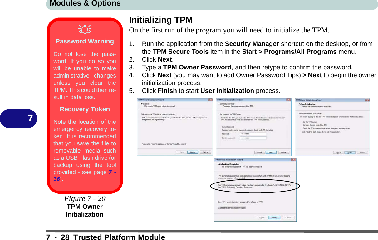 Modules &amp; Options7 - 28 Trusted Platform Module7Initializing TPMOn the first run of the program you will need to initialize the TPM.1. Run the application from the Security Manager shortcut on the desktop, or from the TPM Secure Tools item in the Start &gt; Programs/All Programs menu.2. Click Next.3. Type a TPM Owner Password, and then retype to confirm the password.4. Click Next (you may want to add Owner Password Tips) &gt; Next to begin the owner initialization process.5. Click Finish to start User Initialization process.Password WarningDo not lose the pass-word. If you do so youwill be unable to makeadministrative changesunless you clear theTPM. This could then re-sult in data loss.Recovery TokenNote the location of theemergency recovery to-ken. It is recommendedthat you save the file toremovable media suchas a USB Flash drive (orbackup using the toolprovided - see page 7 -36).Figure 7 - 20TPM Owner Initialization