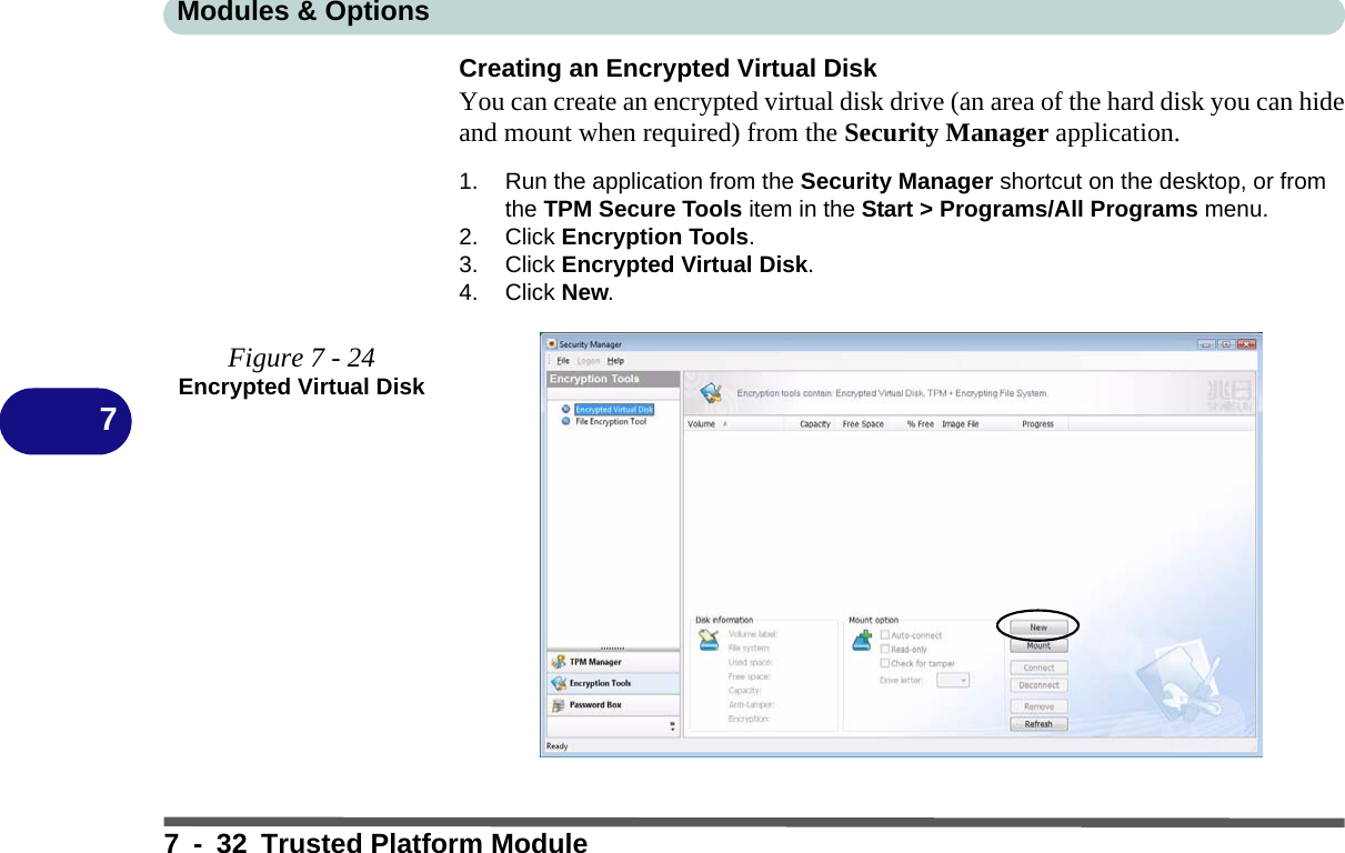 Modules &amp; Options7 - 32 Trusted Platform Module7Creating an Encrypted Virtual DiskYou can create an encrypted virtual disk drive (an area of the hard disk you can hideand mount when required) from the Security Manager application.1. Run the application from the Security Manager shortcut on the desktop, or from the TPM Secure Tools item in the Start &gt; Programs/All Programs menu.2. Click Encryption Tools.3. Click Encrypted Virtual Disk.4. Click New.Figure 7 - 24Encrypted Virtual Disk