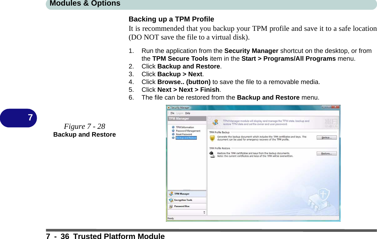 Modules &amp; Options7 - 36 Trusted Platform Module7Backing up a TPM ProfileIt is recommended that you backup your TPM profile and save it to a safe location(DO NOT save the file to a virtual disk).1. Run the application from the Security Manager shortcut on the desktop, or from the TPM Secure Tools item in the Start &gt; Programs/All Programs menu.2. Click Backup and Restore.3. Click Backup &gt; Next.4. Click Browse.. (button) to save the file to a removable media.5. Click Next &gt; Next &gt; Finish.6. The file can be restored from the Backup and Restore menu.Figure 7 - 28Backup and Restore