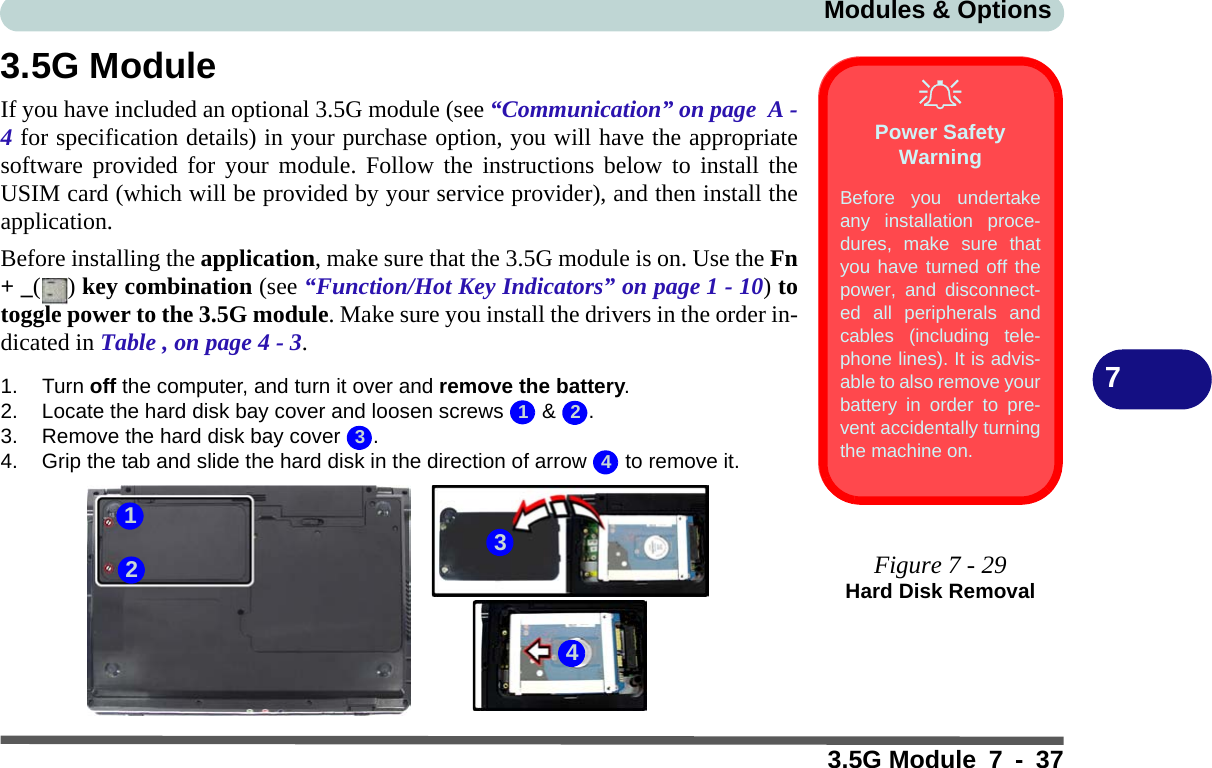 Modules &amp; Options3.5G Module 7 - 3773.5G ModuleIf you have included an optional 3.5G module (see “Communication” on page  A -4 for specification details) in your purchase option, you will have the appropriatesoftware provided for your module. Follow the instructions below to install theUSIM card (which will be provided by your service provider), and then install theapplication.Before installing the application, make sure that the 3.5G module is on. Use the Fn+ _() key combination (see “Function/Hot Key Indicators” on page 1 - 10) totoggle power to the 3.5G module. Make sure you install the drivers in the order in-dicated in Table , on page 4 - 3.1. Turn off the computer, and turn it over and remove the battery.2. Locate the hard disk bay cover and loosen screws   &amp;  .3. Remove the hard disk bay cover  .4. Grip the tab and slide the hard disk in the direction of arrow   to remove it.Power Safety WarningBefore you undertakeany installation proce-dures, make sure thatyou have turned off thepower, and disconnect-ed all peripherals andcables (including tele-phone lines). It is advis-able to also remove yourbattery in order to pre-vent accidentally turningthe machine on.Figure 7 - 29Hard Disk Removal12343214