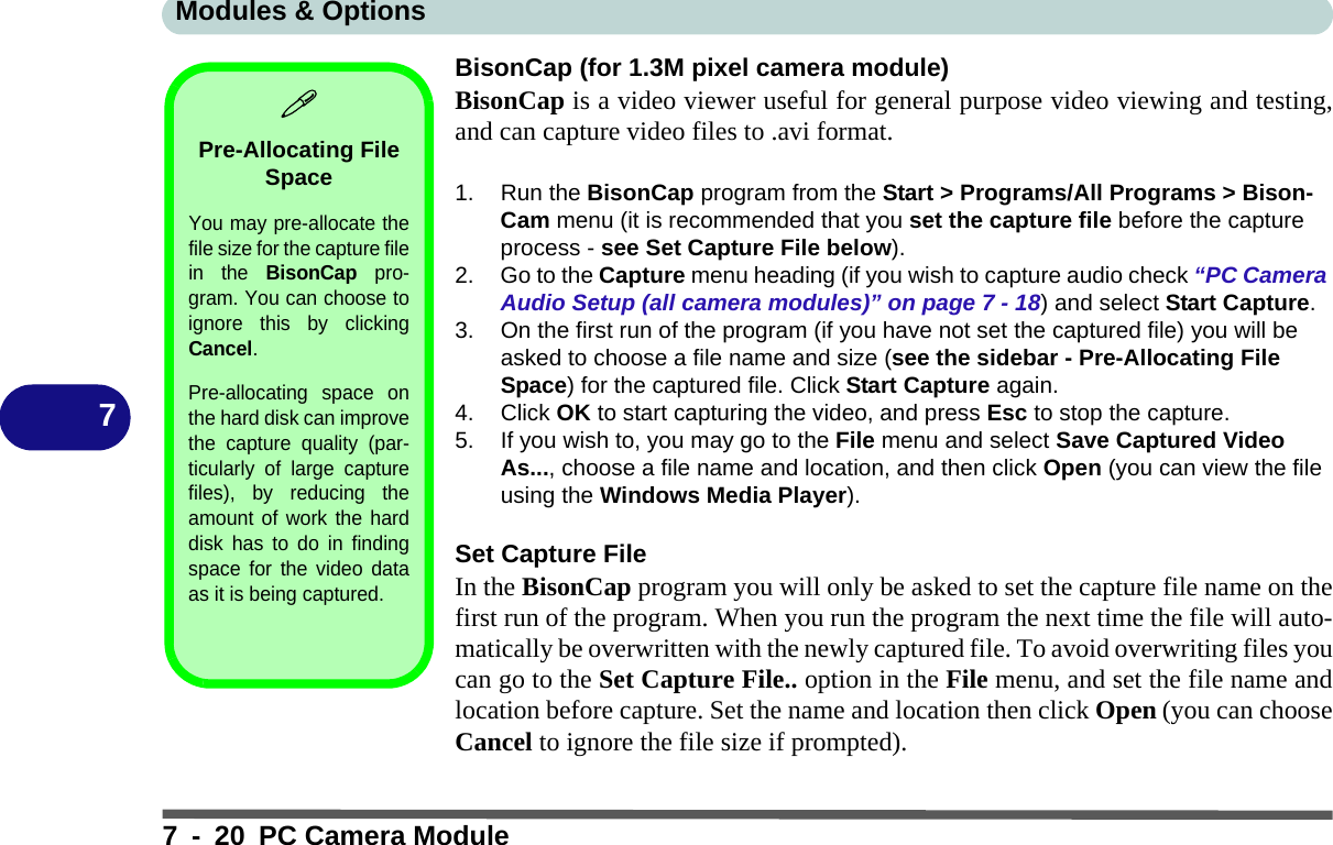 Modules &amp; Options7 - 20 PC Camera Module7BisonCap (for 1.3M pixel camera module)BisonCap is a video viewer useful for general purpose video viewing and testing,and can capture video files to .avi format.1. Run the BisonCap program from the Start &gt; Programs/All Programs &gt; Bison-Cam menu (it is recommended that you set the capture file before the capture process - see Set Capture File below).2. Go to the Capture menu heading (if you wish to capture audio check “PC Camera Audio Setup (all camera modules)” on page 7 - 18) and select Start Capture.3. On the first run of the program (if you have not set the captured file) you will be asked to choose a file name and size (see the sidebar - Pre-Allocating File Space) for the captured file. Click Start Capture again.4. Click OK to start capturing the video, and press Esc to stop the capture.5. If you wish to, you may go to the File menu and select Save Captured Video As..., choose a file name and location, and then click Open (you can view the file using the Windows Media Player).Set Capture FileIn the BisonCap program you will only be asked to set the capture file name on thefirst run of the program. When you run the program the next time the file will auto-matically be overwritten with the newly captured file. To avoid overwriting files youcan go to the Set Capture File.. option in the File menu, and set the file name andlocation before capture. Set the name and location then click Open (you can chooseCancel to ignore the file size if prompted).Pre-Allocating File SpaceYou may pre-allocate thefile size for the capture filein the BisonCap pro-gram. You can choose toignore this by clickingCancel.Pre-allocating space onthe hard disk can improvethe capture quality (par-ticularly of large capturefiles), by reducing theamount of work the harddisk has to do in findingspace for the video dataas it is being captured.