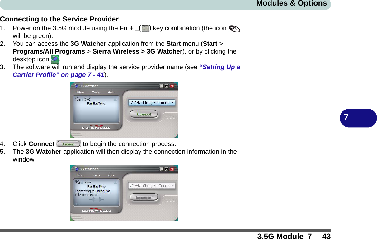 Modules &amp; Options3.5G Module 7 - 437Connecting to the Service Provider1. Power on the 3.5G module using the Fn + _() key combination (the icon   will be green).2. You can access the 3G Watcher application from the Start menu (Start &gt; Programs/All Programs &gt; Sierra Wireless &gt; 3G Watcher), or by clicking the desktop icon  .3. The software will run and display the service provider name (see “Setting Up a Carrier Profile” on page 7 - 41).4. Click Connect   to begin the connection process.5. The 3G Watcher application will then display the connection information in the window.