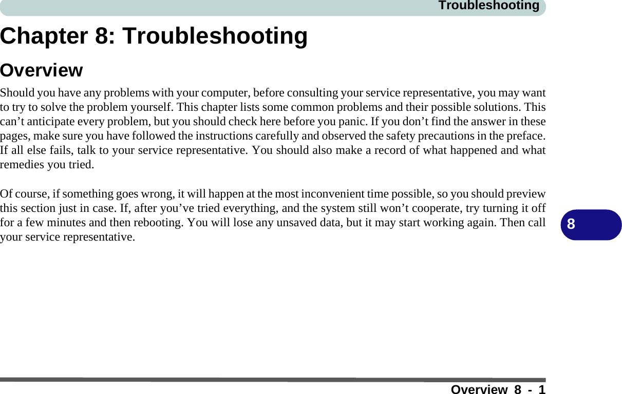 TroubleshootingOverview 8 - 18Chapter 8: TroubleshootingOverviewShould you have any problems with your computer, before consulting your service representative, you may wantto try to solve the problem yourself. This chapter lists some common problems and their possible solutions. Thiscan’t anticipate every problem, but you should check here before you panic. If you don’t find the answer in thesepages, make sure you have followed the instructions carefully and observed the safety precautions in the preface.If all else fails, talk to your service representative. You should also make a record of what happened and whatremedies you tried.Of course, if something goes wrong, it will happen at the most inconvenient time possible, so you should previewthis section just in case. If, after you’ve tried everything, and the system still won’t cooperate, try turning it offfor a few minutes and then rebooting. You will lose any unsaved data, but it may start working again. Then callyour service representative.
