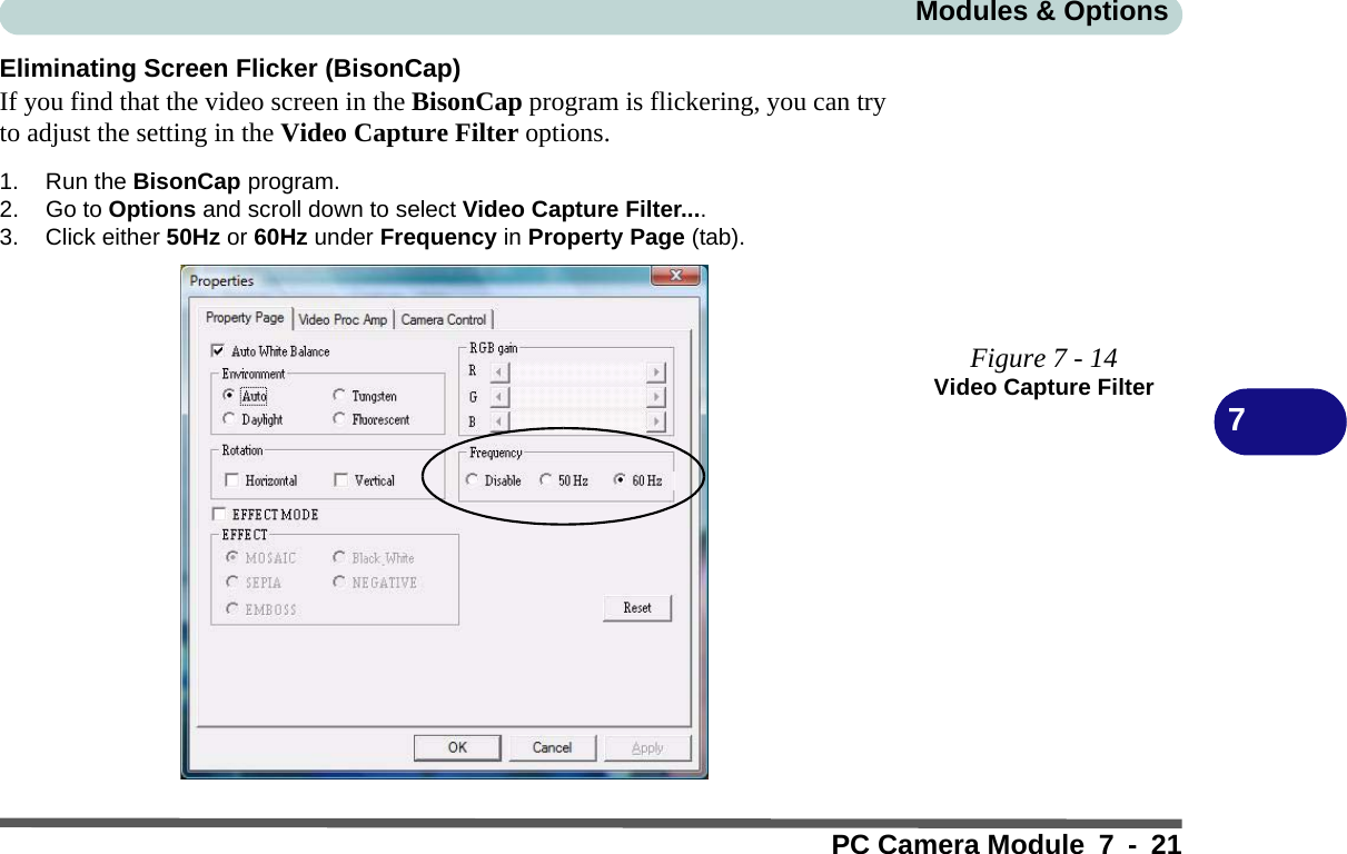Modules &amp; OptionsPC Camera Module 7 - 217Eliminating Screen Flicker (BisonCap)If you find that the video screen in the BisonCap program is flickering, you can tryto adjust the setting in the Video Capture Filter options.1. Run the BisonCap program.2. Go to Options and scroll down to select Video Capture Filter....3. Click either 50Hz or 60Hz under Frequency in Property Page (tab).Figure 7 - 14Video Capture Filter