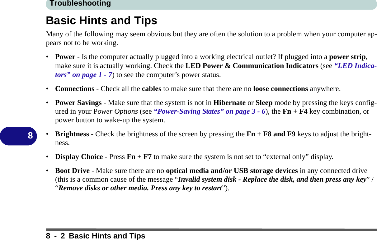 Troubleshooting8 - 2 Basic Hints and Tips8Basic Hints and TipsMany of the following may seem obvious but they are often the solution to a problem when your computer ap-pears not to be working. •Power - Is the computer actually plugged into a working electrical outlet? If plugged into a power strip, make sure it is actually working. Check the LED Power &amp; Communication Indicators (see “LED Indica-tors” on page 1 - 7) to see the computer’s power status.•Connections - Check all the cables to make sure that there are no loose connections anywhere.•Power Savings - Make sure that the system is not in Hibernate or Sleep mode by pressing the keys config-ured in your Power Options (see “Power-Saving States” on page 3 - 6), the Fn + F4 key combination, or power button to wake-up the system.•Brightness - Check the brightness of the screen by pressing the Fn + F8 and F9 keys to adjust the bright-ness.•Display Choice - Press Fn + F7 to make sure the system is not set to “external only” display.•Boot Drive - Make sure there are no optical media and/or USB storage devices in any connected drive (this is a common cause of the message “Invalid system disk - Replace the disk, and then press any key” / “Remove disks or other media. Press any key to restart”).