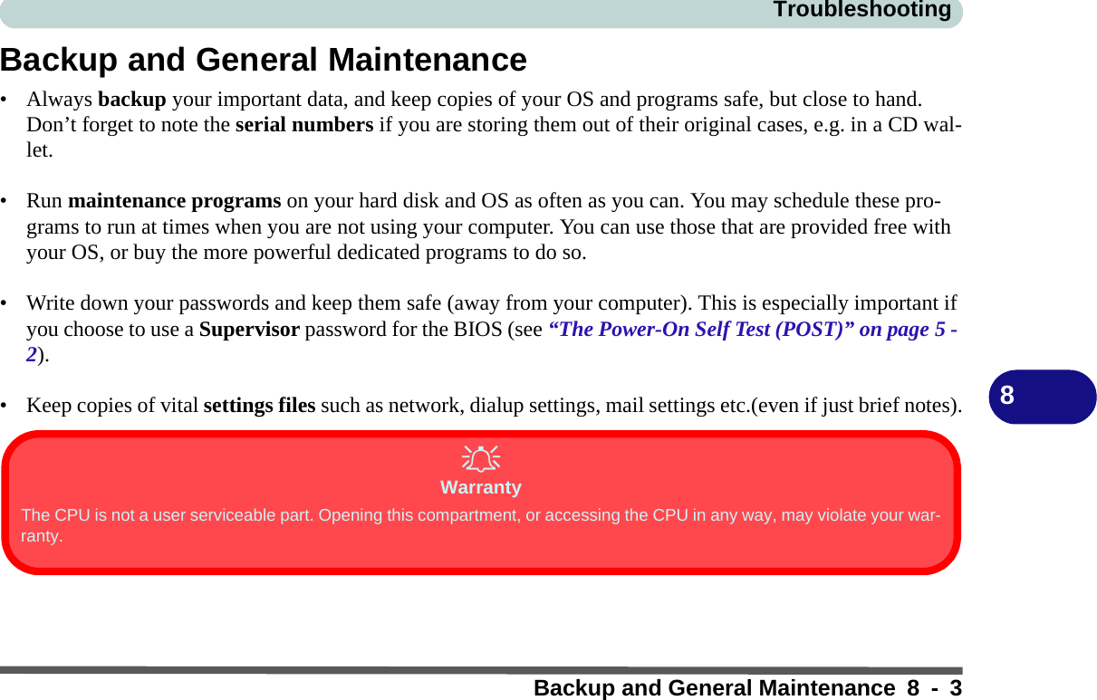TroubleshootingBackup and General Maintenance 8 - 38Backup and General Maintenance•Always backup your important data, and keep copies of your OS and programs safe, but close to hand. Don’t forget to note the serial numbers if you are storing them out of their original cases, e.g. in a CD wal-let.• Run maintenance programs on your hard disk and OS as often as you can. You may schedule these pro-grams to run at times when you are not using your computer. You can use those that are provided free with your OS, or buy the more powerful dedicated programs to do so.• Write down your passwords and keep them safe (away from your computer). This is especially important if you choose to use a Supervisor password for the BIOS (see “The Power-On Self Test (POST)” on page 5 - 2).• Keep copies of vital settings files such as network, dialup settings, mail settings etc.(even if just brief notes).WarrantyThe CPU is not a user serviceable part. Opening this compartment, or accessing the CPU in any way, may violate your war-ranty.