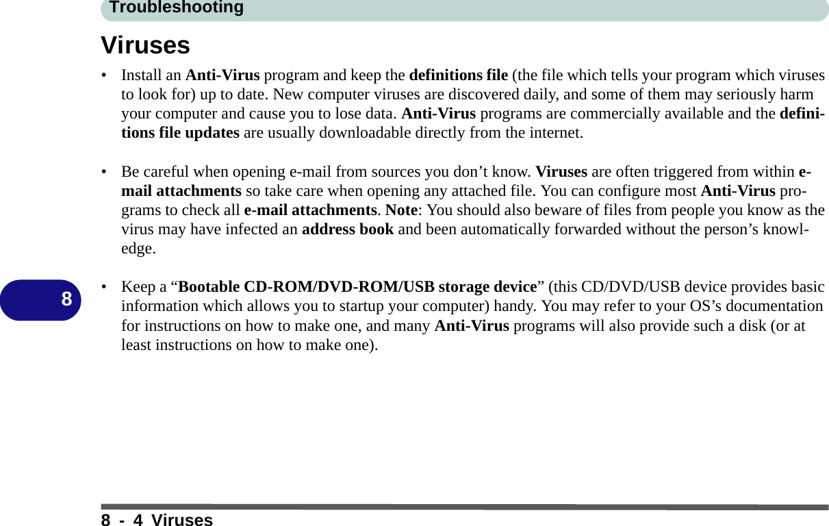 Troubleshooting8 - 4 Viruses8Viruses• Install an Anti-Virus program and keep the definitions file (the file which tells your program which viruses to look for) up to date. New computer viruses are discovered daily, and some of them may seriously harm your computer and cause you to lose data. Anti-Virus programs are commercially available and the defini-tions file updates are usually downloadable directly from the internet.• Be careful when opening e-mail from sources you don’t know. Viruses are often triggered from within e-mail attachments so take care when opening any attached file. You can configure most Anti-Virus pro-grams to check all e-mail attachments. Note: You should also beware of files from people you know as the virus may have infected an address book and been automatically forwarded without the person’s knowl-edge.• Keep a “Bootable CD-ROM/DVD-ROM/USB storage device” (this CD/DVD/USB device provides basic information which allows you to startup your computer) handy. You may refer to your OS’s documentation for instructions on how to make one, and many Anti-Virus programs will also provide such a disk (or at least instructions on how to make one).