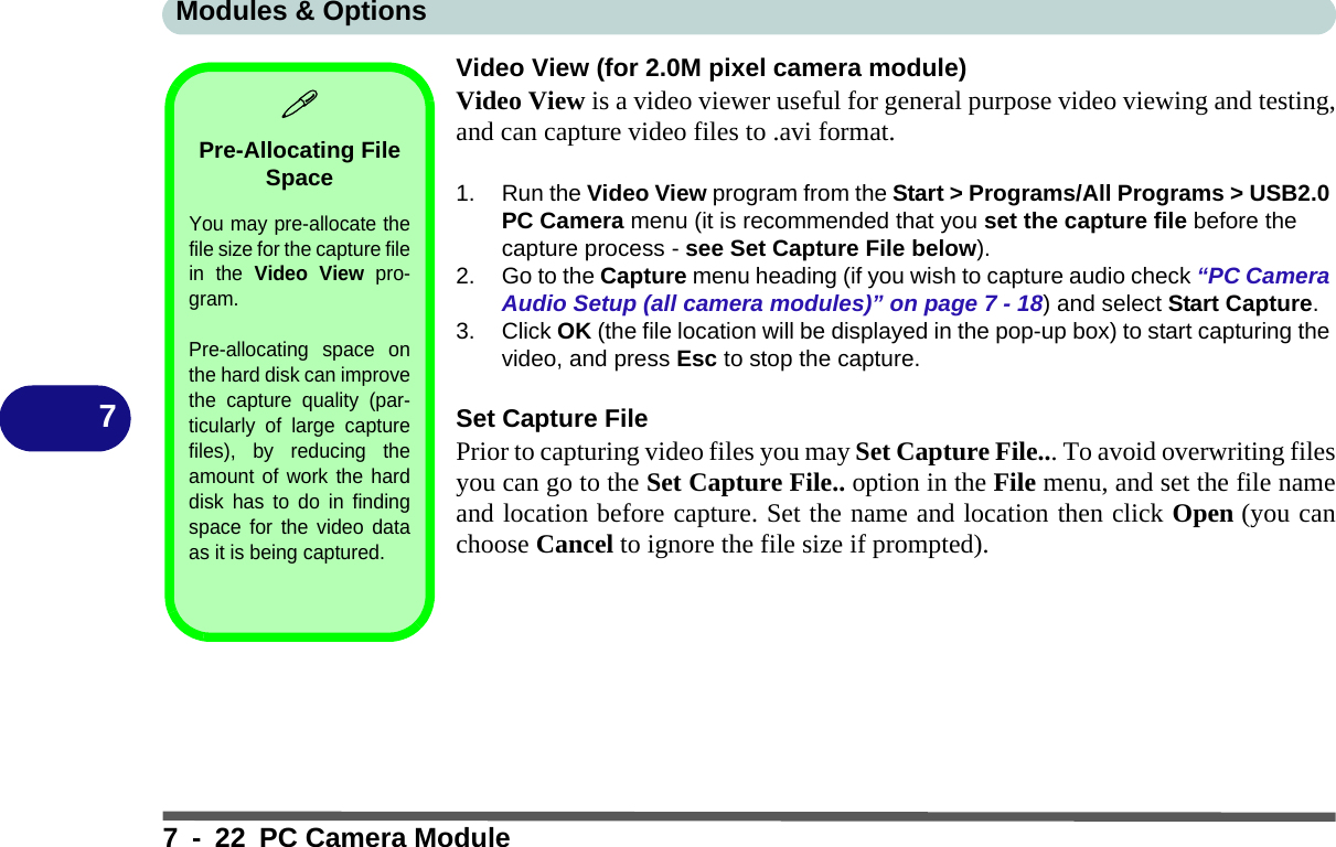 Modules &amp; Options7 - 22 PC Camera Module7Video View (for 2.0M pixel camera module)Video View is a video viewer useful for general purpose video viewing and testing,and can capture video files to .avi format.1. Run the Video View program from the Start &gt; Programs/All Programs &gt; USB2.0 PC Camera menu (it is recommended that you set the capture file before the capture process - see Set Capture File below).2. Go to the Capture menu heading (if you wish to capture audio check “PC Camera Audio Setup (all camera modules)” on page 7 - 18) and select Start Capture.3. Click OK (the file location will be displayed in the pop-up box) to start capturing the video, and press Esc to stop the capture.Set Capture FilePrior to capturing video files you may Set Capture File... To avoid overwriting filesyou can go to the Set Capture File.. option in the File menu, and set the file nameand location before capture. Set the name and location then click Open (you canchoose Cancel to ignore the file size if prompted).Pre-Allocating File SpaceYou may pre-allocate thefile size for the capture filein the Video View pro-gram.Pre-allocating space onthe hard disk can improvethe capture quality (par-ticularly of large capturefiles), by reducing theamount of work the harddisk has to do in findingspace for the video dataas it is being captured.