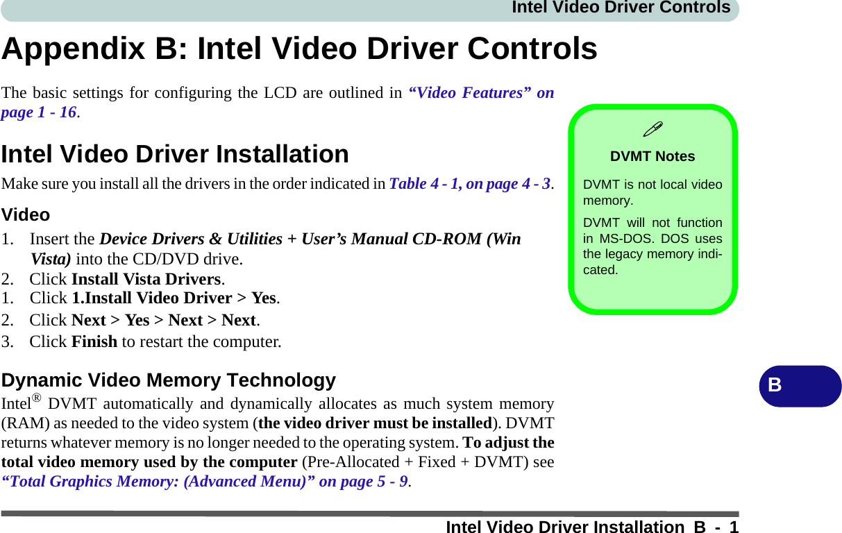 Intel Video Driver ControlsIntel Video Driver Installation B - 1BAppendix B: Intel Video Driver ControlsThe basic settings for configuring the LCD are outlined in “Video Features” onpage 1 - 16.Intel Video Driver InstallationMake sure you install all the drivers in the order indicated in Table 4 - 1, on page 4 - 3.Video1. Insert the Device Drivers &amp; Utilities + User’s Manual CD-ROM (Win Vista) into the CD/DVD drive.2. Click Install Vista Drivers.1. Click 1.Install Video Driver &gt; Yes.2. Click Next &gt; Yes &gt; Next &gt; Next.3. Click Finish to restart the computer.Dynamic Video Memory TechnologyIntel® DVMT automatically and dynamically allocates as much system memory(RAM) as needed to the video system (the video driver must be installed). DVMTreturns whatever memory is no longer needed to the operating system. To adjust thetotal video memory used by the computer (Pre-Allocated + Fixed + DVMT) see“Total Graphics Memory: (Advanced Menu)” on page 5 - 9.DVMT NotesDVMT is not local videomemory.DVMT will not functionin MS-DOS. DOS usesthe legacy memory indi-cated.