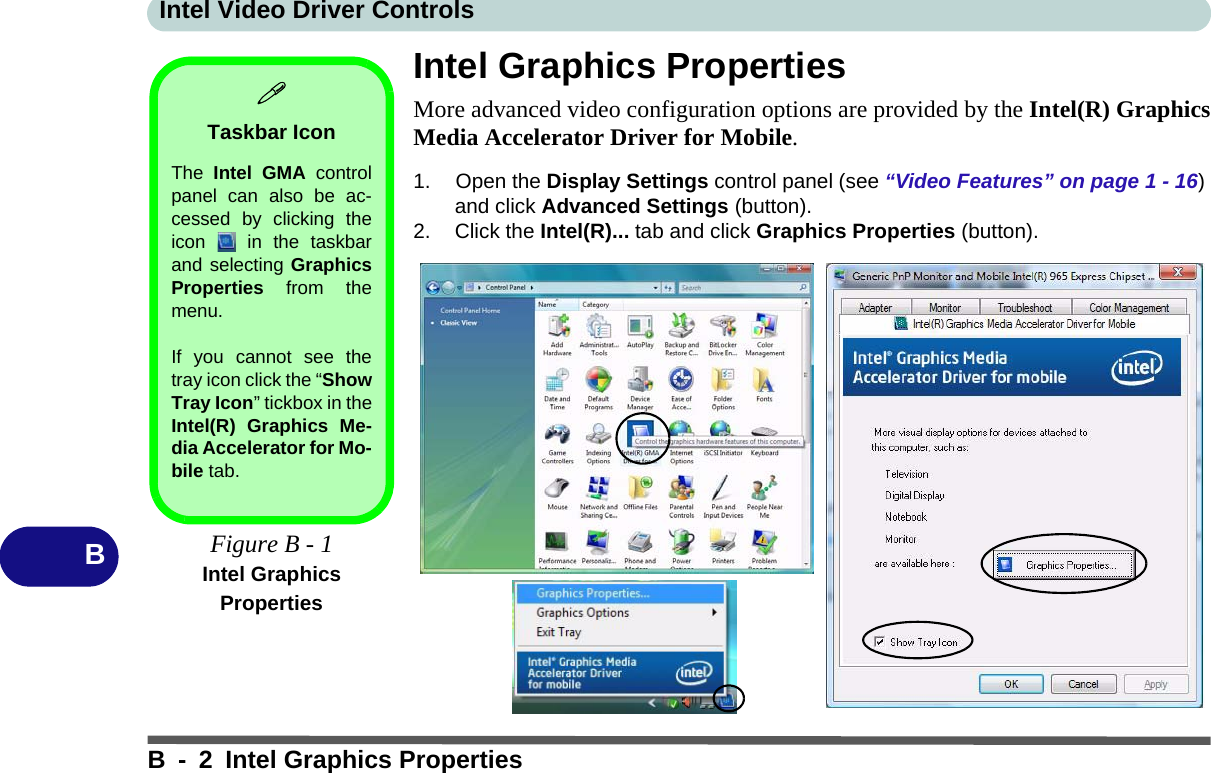 Intel Video Driver ControlsB - 2 Intel Graphics PropertiesBIntel Graphics PropertiesMore advanced video configuration options are provided by the Intel(R) GraphicsMedia Accelerator Driver for Mobile.1. Open the Display Settings control panel (see “Video Features” on page 1 - 16) and click Advanced Settings (button).2. Click the Intel(R)... tab and click Graphics Properties (button).Taskbar IconThe  Intel GMA controlpanel can also be ac-cessed by clicking theicon   in the taskbarand selecting GraphicsProperties from themenu.If you cannot see thetray icon click the “ShowTray Icon” tickbox in theIntel(R) Graphics Me-dia Accelerator for Mo-bile tab.Figure B - 1Intel Graphics Properties