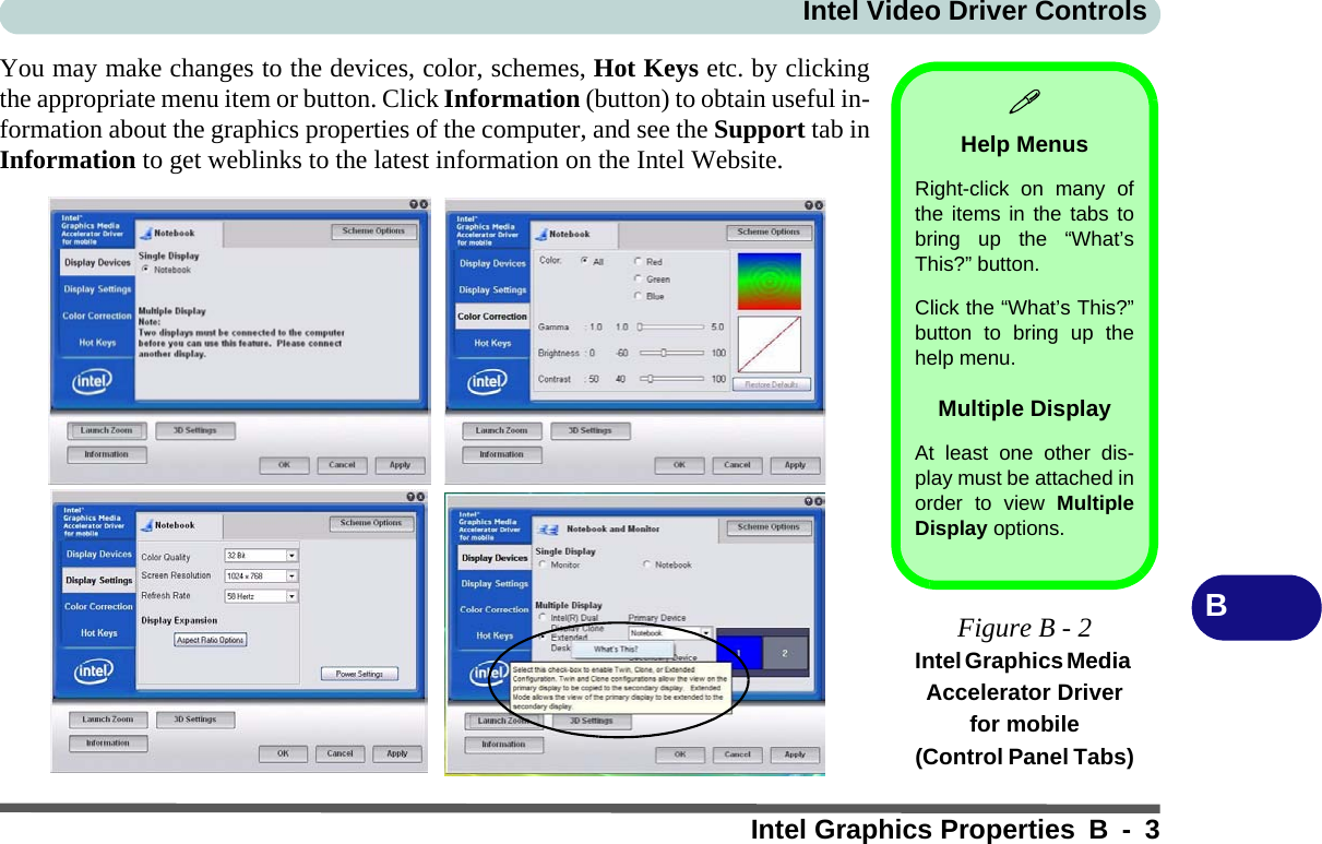 Intel Video Driver ControlsIntel Graphics Properties B - 3BYou may make changes to the devices, color, schemes, Hot Keys etc. by clickingthe appropriate menu item or button. Click Information (button) to obtain useful in-formation about the graphics properties of the computer, and see the Support tab inInformation to get weblinks to the latest information on the Intel Website.Help MenusRight-click on many ofthe items in the tabs tobring up the “What’sThis?” button.Click the “What’s This?”button to bring up thehelp menu.Multiple DisplayAt least one other dis-play must be attached inorder to view MultipleDisplay options.Figure B - 2Intel Graphics Media Accelerator Driver for mobile(Control Panel Tabs)