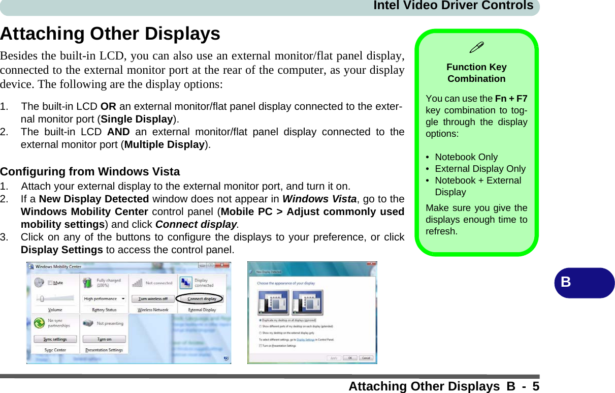 Intel Video Driver ControlsAttaching Other Displays B - 5BAttaching Other DisplaysBesides the built-in LCD, you can also use an external monitor/flat panel display,connected to the external monitor port at the rear of the computer, as your displaydevice. The following are the display options:1. The built-in LCD OR an external monitor/flat panel display connected to the exter-nal monitor port (Single Display).2. The built-in LCD AND an external monitor/flat panel display connected to theexternal monitor port (Multiple Display).Configuring from Windows Vista1. Attach your external display to the external monitor port, and turn it on.2. If a New Display Detected window does not appear in Windows Vista, go to theWindows Mobility Center control panel (Mobile PC &gt; Adjust commonly usedmobility settings) and click Connect display.3. Click on any of the buttons to configure the displays to your preference, or clickDisplay Settings to access the control panel.Function Key CombinationYou can use the Fn + F7key combination to tog-gle through the displayoptions:• Notebook Only• External Display Only• Notebook + External DisplayMake sure you give thedisplays enough time torefresh.