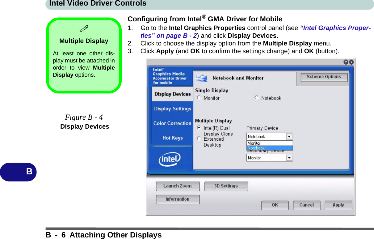 Intel Video Driver ControlsB - 6 Attaching Other DisplaysBConfiguring from Intel® GMA Driver for Mobile1. Go to the Intel Graphics Properties control panel (see “Intel Graphics Proper-ties” on page B - 2) and click Display Devices.2. Click to choose the display option from the Multiple Display menu.3. Click Apply (and OK to confirm the settings change) and OK (button).Multiple DisplayAt least one other dis-play must be attached inorder to view MultipleDisplay options.Figure B - 4 Display Devices
