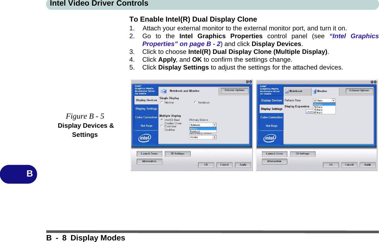 Intel Video Driver ControlsB - 8 Display ModesBTo Enable Intel(R) Dual Display Clone1. Attach your external monitor to the external monitor port, and turn it on.2. Go to the Intel Graphics Properties control panel (see “Intel GraphicsProperties” on page B - 2) and click Display Devices.3. Click to choose Intel(R) Dual Display Clone (Multiple Display).4. Click Apply, and OK to confirm the settings change.5. Click Display Settings to adjust the settings for the attached devices.Figure B - 5 Display Devices &amp; Settings
