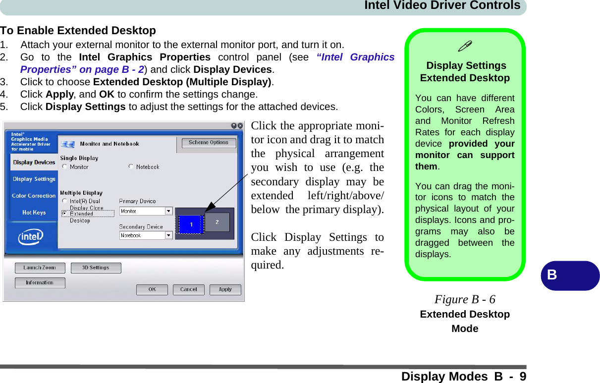 Intel Video Driver ControlsDisplay Modes B - 9BTo Enable Extended Desktop1. Attach your external monitor to the external monitor port, and turn it on.2. Go to the Intel Graphics Properties control panel (see “Intel GraphicsProperties” on page B - 2) and click Display Devices.3. Click to choose Extended Desktop (Multiple Display).4. Click Apply, and OK to confirm the settings change.5. Click Display Settings to adjust the settings for the attached devices. Display Settings Extended Desktop You can have differentColors, Screen Areaand Monitor RefreshRates for each displaydevice  provided yourmonitor can supportthem.You can drag the moni-tor icons to match thephysical layout of yourdisplays. Icons and pro-grams may also bedragged between thedisplays.Figure B - 6Extended Desktop ModeClick the appropriate moni-tor icon and drag it to matchthe physical arrangementyou wish to use (e.g. thesecondary display may beextended left/right/above/below  the primary display).Click Display Settings tomake any adjustments re-quired.