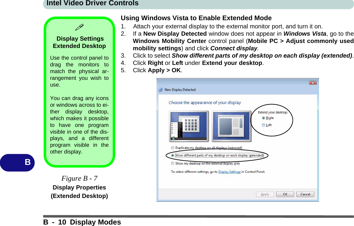 Intel Video Driver ControlsB - 10 Display ModesBUsing Windows Vista to Enable Extended Mode1. Attach your external display to the external monitor port, and turn it on.2. If a New Display Detected window does not appear in Windows Vista, go to theWindows Mobility Center control panel (Mobile PC &gt; Adjust commonly usedmobility settings) and click Connect display.3. Click to select Show different parts of my desktop on each display (extended).4. Click Right or Left under Extend your desktop.5. Click Apply &gt; OK. Display Settings Extended Desktop Use the control panel todrag the monitors tomatch the physical ar-rangement you wish touse. You can drag any iconsor windows across to ei-ther display desktop,which makes it possibleto have one programvisible in one of the dis-plays, and a differentprogram visible in theother display.Figure B - 7Display Properties (Extended Desktop)