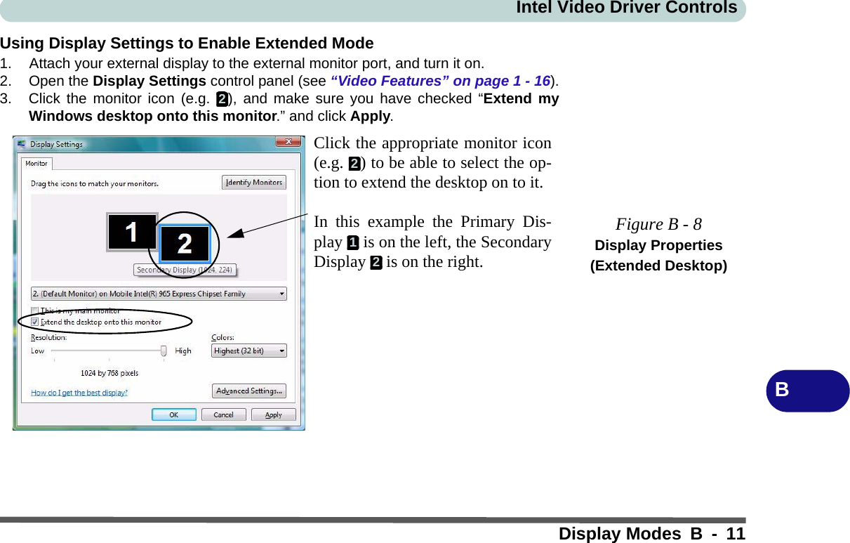 Intel Video Driver ControlsDisplay Modes B - 11BUsing Display Settings to Enable Extended Mode1. Attach your external display to the external monitor port, and turn it on.2. Open the Display Settings control panel (see “Video Features” on page 1 - 16).3. Click the monitor icon (e.g.  ), and make sure you have checked “Extend myWindows desktop onto this monitor.” and click Apply.Figure B - 8Display Properties (Extended Desktop)2Click the appropriate monitor icon(e.g.  ) to be able to select the op-tion to extend the desktop on to it.In this example the Primary Dis-play   is on the left, the SecondaryDisplay   is on the right.212