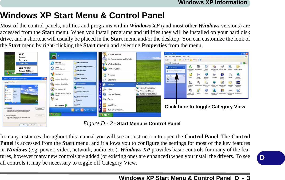 Windows XP InformationWindows XP Start Menu &amp; Control Panel D - 3DWindows XP Start Menu &amp; Control PanelMost of the control panels, utilities and programs within Windows XP (and most other Windows versions) areaccessed from the Start menu. When you install programs and utilities they will be installed on your hard diskdrive, and a shortcut will usually be placed in the Start menu and/or the desktop. You can customize the look ofthe Start menu by right-clicking the Start menu and selecting Properties from the menu.In many instances throughout this manual you will see an instruction to open the Control Panel. The ControlPanel is accessed from the Start menu, and it allows you to configure the settings for most of the key featuresin Windows (e.g. power, video, network, audio etc.). Windows XP provides basic controls for many of the fea-tures, however many new controls are added (or existing ones are enhanced) when you install the drivers. To seeall controls it may be necessary to toggle off Category View.Figure D - 2 - Start Menu &amp; Control PanelClick here to toggle Category View 