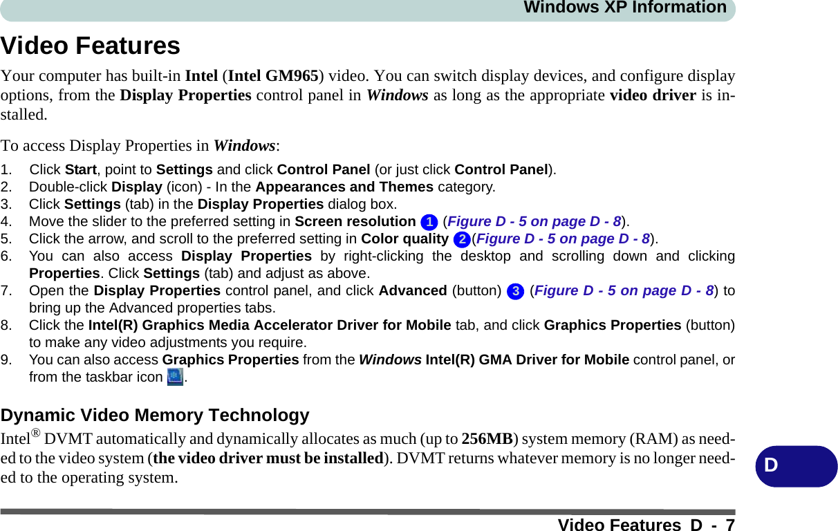 Windows XP InformationVideo Features D - 7DVideo FeaturesYour computer has built-in Intel (Intel GM965) video. You can switch display devices, and configure displayoptions, from the Display Properties control panel in Windows as long as the appropriate video driver is in-stalled.To access Display Properties in Windows:1. Click Start, point to Settings and click Control Panel (or just click Control Panel).2. Double-click Display (icon) - In the Appearances and Themes category.3. Click Settings (tab) in the Display Properties dialog box.4. Move the slider to the preferred setting in Screen resolution  (Figure D - 5 on page D - 8).5. Click the arrow, and scroll to the preferred setting in Color quality (Figure D - 5 on page D - 8).6. You can also access Display Properties by right-clicking the desktop and scrolling down and clickingProperties. Click Settings (tab) and adjust as above.7. Open the Display Properties control panel, and click Advanced (button)   (Figure D - 5 on page D - 8) tobring up the Advanced properties tabs.8. Click the Intel(R) Graphics Media Accelerator Driver for Mobile tab, and click Graphics Properties (button)to make any video adjustments you require.9. You can also access Graphics Properties from the Windows Intel(R) GMA Driver for Mobile control panel, orfrom the taskbar icon  .Dynamic Video Memory TechnologyIntel® DVMT automatically and dynamically allocates as much (up to 256MB) system memory (RAM) as need-ed to the video system (the video driver must be installed). DVMT returns whatever memory is no longer need-ed to the operating system.123