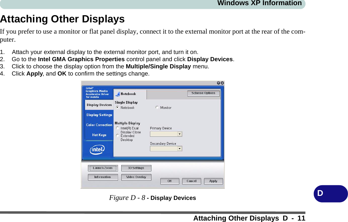 Windows XP InformationAttaching Other Displays D - 11DAttaching Other DisplaysIf you prefer to use a monitor or flat panel display, connect it to the external monitor port at the rear of the com-puter.1. Attach your external display to the external monitor port, and turn it on.2. Go to the Intel GMA Graphics Properties control panel and click Display Devices.3. Click to choose the display option from the Multiple/Single Display menu.4. Click Apply, and OK to confirm the settings change.Figure D - 8 - Display Devices