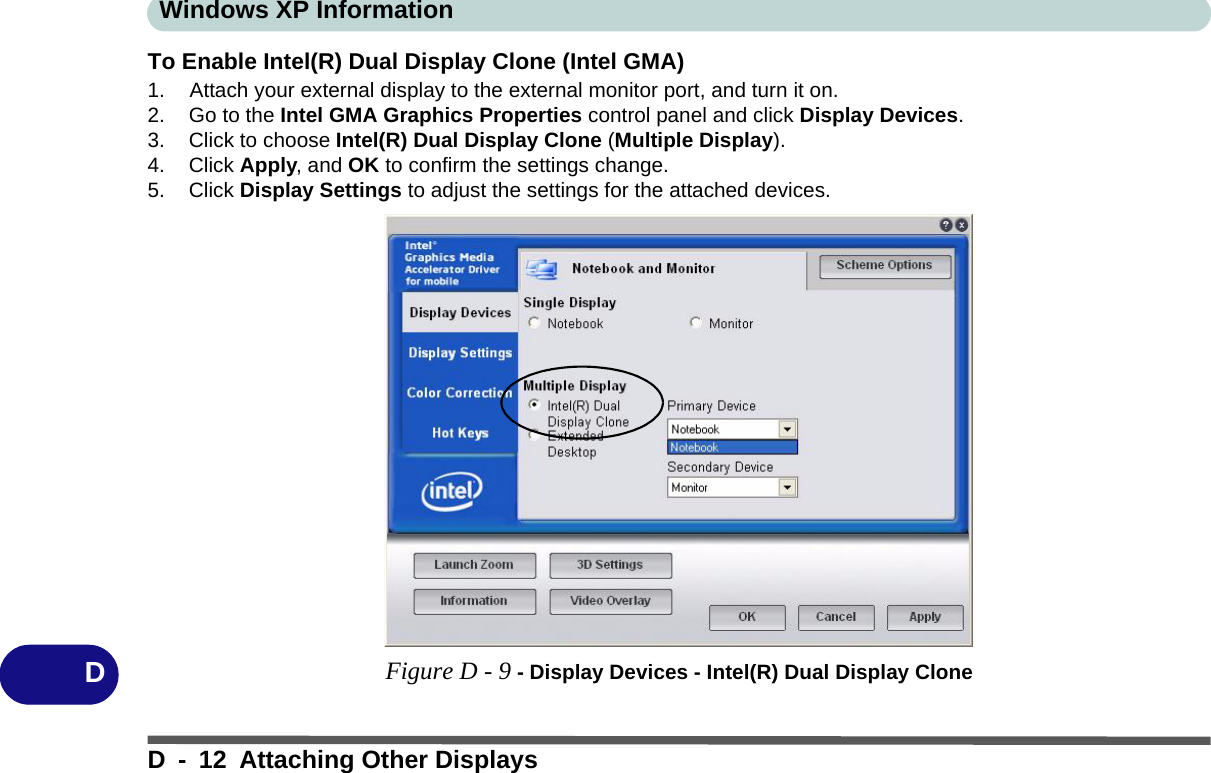 Windows XP InformationD - 12 Attaching Other DisplaysDTo Enable Intel(R) Dual Display Clone (Intel GMA)1. Attach your external display to the external monitor port, and turn it on.2. Go to the Intel GMA Graphics Properties control panel and click Display Devices.3. Click to choose Intel(R) Dual Display Clone (Multiple Display).4. Click Apply, and OK to confirm the settings change.5. Click Display Settings to adjust the settings for the attached devices.Figure D - 9 - Display Devices - Intel(R) Dual Display Clone
