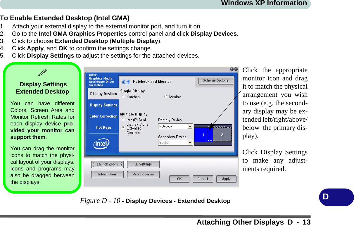 Windows XP InformationAttaching Other Displays D - 13DTo Enable Extended Desktop (Intel GMA)1. Attach your external display to the external monitor port, and turn it on.2. Go to the Intel GMA Graphics Properties control panel and click Display Devices.3. Click to choose Extended Desktop (Multiple Display).4. Click Apply, and OK to confirm the settings change.5. Click Display Settings to adjust the settings for the attached devices.Figure D - 10 - Display Devices - Extended DesktopClick the appropriatemonitor icon and dragit to match the physicalarrangement you wishto use (e.g. the second-ary display may be ex-tended left/right/above/below  the primary dis-play).Click Display Settingsto make any adjust-ments required. Display Settings Extended Desktop You can have differentColors, Screen Area andMonitor Refresh Rates foreach display device pro-vided your monitor cansupport them.You can drag the monitoricons to match the physi-cal layout of your displays.Icons and programs mayalso be dragged betweenthe displays.
