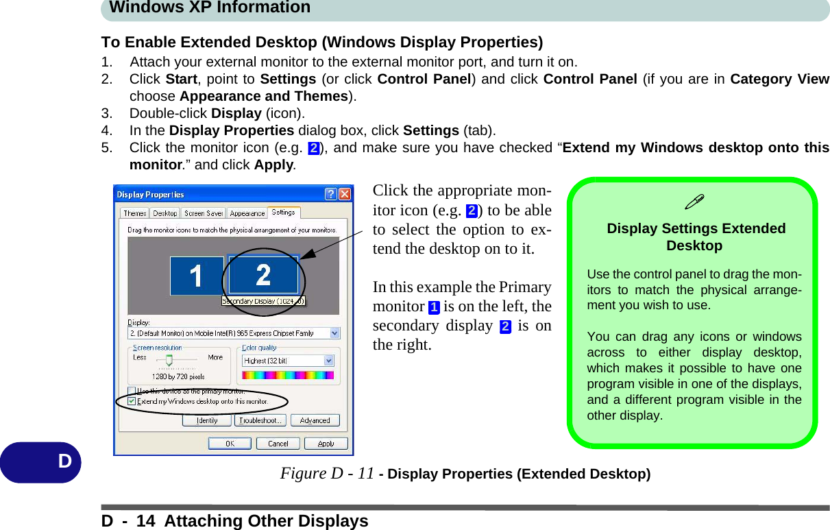Windows XP InformationD - 14 Attaching Other DisplaysDTo Enable Extended Desktop (Windows Display Properties)1. Attach your external monitor to the external monitor port, and turn it on.2. Click Start, point to Settings (or click Control Panel) and click Control Panel (if you are in Category Viewchoose Appearance and Themes).3. Double-click Display (icon).4. In the Display Properties dialog box, click Settings (tab).5. Click the monitor icon (e.g.  ), and make sure you have checked “Extend my Windows desktop onto thismonitor.” and click Apply.Figure D - 11 - Display Properties (Extended Desktop)2Click the appropriate mon-itor icon (e.g.  ) to be ableto select the option to ex-tend the desktop on to it.In this example the Primarymonitor   is on the left, thesecondary display   is onthe right.212 Display Settings Extended Desktop Use the control panel to drag the mon-itors to match the physical arrange-ment you wish to use. You can drag any icons or windowsacross to either display desktop,which makes it possible to have oneprogram visible in one of the displays,and a different program visible in theother display.
